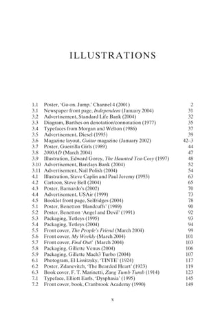 ILLUSTRATIONS
x
1.1 Poster, ‘Go on. Jump.’ Channel 4 (2001) 2
3.1 Newspaper front page, Independent (January 2004) 31
3.2 Advertisement, Standard Life Bank (2004) 32
3.3 Diagram, Barthes on denotation/connotation (1977) 35
3.4 Typefaces from Morgan and Welton (1986) 37
3.5 Advertisement, Diesel (1995) 39
3.6 Magazine layout, Guitar magazine (January 2002) 42–3
3.7 Poster, Guerrilla Girls (1989) 44
3.8 2000AD (March 2004) 47
3.9 Illustration, Edward Gorey, The Haunted Tea-Cosy (1997) 48
3.10 Advertisement, Barclays Bank (2004) 52
3.11 Advertisement, Nail Polish (2004) 54
4.1 Illustration, Steve Caplin and Paul Jeremy (1993) 63
4.2 Cartoon, Steve Bell (2004) 65
4.3 Poster, Barnardo’s (2002) 70
4.4 Advertisement, USAir (1999) 73
4.5 Booklet front page, Selfridges (2004) 78
5.1 Poster, Benetton ‘Handcuffs’ (1989) 90
5.2 Poster, Benetton ‘Angel and Devil’ (1991) 92
5.3 Packaging, Tetleys (1995) 93
5.4 Packaging, Tetleys (2004) 94
5.5 Front cover, The People’s Friend (March 2004) 99
5.6 Front cover, My Weekly (March 2004) 101
5.7 Front cover, Find Out! (March 2004) 103
5.8 Packaging, Gillette Venus (2004) 106
5.9 Packaging, Gillette Mach3 Turbo (2004) 107
6.1 Photogram, El Lissitzsky, ‘TINTE’ (1924) 117
6.2 Poster, Zdanevitch, ‘The Bearded Heart’ (1923) 119
6.3 Book cover, F. T. Marinetti, Zang Tumb Tumb (1914) 123
7.1 Typeface, Elliott Earls, ‘Dysphasia’ (1995) 145
7.2 Front cover, book, Cranbrook Academy (1990) 149
 