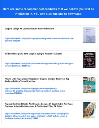 Here are some recommended products that we believe you will be
interested in. You can click the link to download.
Graphic Design As Communication Malcolm Barnard
https://ebookbell.com/product/graphic-design-as-communication-malcolm-
barnard-5210266
Modern Monograms 1310 Graphic Designs Kiyoshi Takahashi
https://ebookbell.com/product/modern-monograms-1310-graphic-designs-
kiyoshi-takahashi-48901432
Playful Little Paperpieced Projects 37 Graphic Designs Tips From Top
Modern Quilters Tacha Bruecher
https://ebookbell.com/product/playful-little-paperpieced-
projects-37-graphic-designs-tips-from-top-modern-quilters-tacha-
bruecher-37242000
Popups Illustrated Books And Graphic Designs Of Czech Artist And Paper
Engineer Vojtech Kubata James A Findlay And Ellen Gk Rubin
https://ebookbell.com/product/popups-illustrated-books-and-graphic-
designs-of-czech-artist-and-paper-engineer-vojtech-kubata-james-a-
findlay-and-ellen-gk-rubin-43728446
 