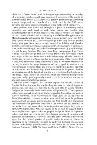 INTRODUCTION
3
of the text: “Go on. Jump”, with the image of a person standing on the edge
of a high-rise building could have encouraged members of the public to
commit suicide’ (Wells 2001). A poster, a piece of graphic design containing
a single image and three words of text, is deemed by the ASA to be
powerful enough to encourage members of the public to kill themselves.
One problem here is that the example is a piece of advertising and is
presented and understood as such. Most people are familiar with
advertising; they know it when they see it and they are more or less happy to
be entertained, offended and persuaded by it. As William Dwiggins – whom
Margolin credits with coining the phrase ‘graphic design’ (Margolin 1994:
236) – pointed out in 1922, ‘advertising design is the only form of graphic
design that gets home to everybody’ (quoted in Jobling and Crowley
1996: 6). The word ‘advertising’ is, consequently, defined in every dictionary.
Now, while advertising is one of the functions performed by graphic design,
it is not the only function. There are other things that graphics does. There
is more to graphic design than advertising. Despite the references to text
and image, neither the Samaritans nor the ASA engage with the poster as a
poster, as a piece of graphic design. No mention is made of the typeface that
is used, why it is used or of the point size it is used in. No mention is made of
the way in which the image is constructed, or cropped, its style or even
whether it is in colour or black-and-white. No mention is made of the style
or function of the Channel 4 logo which is included in the poster. And no
mention is made of the layout, of how the text is positioned with relation to
the image. These features of the advert, which are common if not peculiar
to graphic design, pass apparently unnoticed, as do those of the newspaper
and gum-wrapper mentioned earlier.
Wheeler (1997) suggests that another explanation for the failure of
English dictionaries to define graphic design/er may be cultural. Japanese
dictionaries, she says, are perfectly happy and able to define ‘graphic
designer’ as the term is ‘in the mainstream of Japanese life’. That Japanese
culture assigns much greater importance to graphic design than the western
cultures mentioned so far may be seen in Taiga Uranaka’s (2001) article in
Japan Times Online. Uranaka goes into immense detail about the problems
associated with designing pictograms for the 2002 World Cup, explaining
the communication problems that arise if the picures are too abstract, or
too stylised, or too iconic (http://www.japantimes.co.jp/cgi-bin/getarticle.
pl5?sw20010924a1.htm). Wheeler seems to be correct to suggest that a
more sophisticated appreciation of graphic design is found in Japanese
culture and that the term is therefore deemed worthy of inclusion and
definition in dictionaries. However, since the early 1990s there have been
signs that the cultural profile of graphic design in western cultures is
beginning to be recognised. This may be partly on the back of a growing
interest in the image generally which, as the blurbs on the backs of such
books as Aumont’s (1997) The Image and Mitchell’s (1994) Picture Theory
 