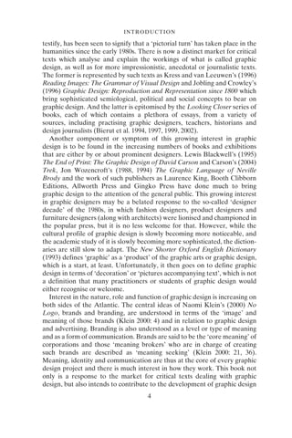 4
INTRODUCTION
testify, has been seen to signify that a ‘pictorial turn’ has taken place in the
humanities since the early 1980s. There is now a distinct market for critical
texts which analyse and explain the workings of what is called graphic
design, as well as for more impressionistic, anecdotal or journalistic texts.
The former is represented by such texts as Kress and van Leeuwen’s (1996)
Reading Images: The Grammar of Visual Design and Jobling and Crowley’s
(1996) Graphic Design: Reproduction and Representation since 1800 which
bring sophisticated semiological, political and social concepts to bear on
graphic design. And the latter is epitomised by the Looking Closer series of
books, each of which contains a plethora of essays, from a variety of
sources, including practising graphic designers, teachers, historians and
design journalists (Bierut et al. 1994, 1997, 1999, 2002).
Another component or symptom of this growing interest in graphic
design is to be found in the increasing numbers of books and exhibitions
that are either by or about prominent designers. Lewis Blackwell’s (1995)
The End of Print: The Graphic Design of David Carson and Carson’s (2004)
Trek, Jon Wozencroft’s (1988, 1994) The Graphic Language of Neville
Brody and the work of such publishers as Laurence King, Booth Clibborn
Editions, Allworth Press and Gingko Press have done much to bring
graphic design to the attention of the general public. This growing interest
in graphic designers may be a belated response to the so-called ‘designer
decade’ of the 1980s, in which fashion designers, product designers and
furniture designers (along with architects) were lionised and championed in
the popular press, but it is no less welcome for that. However, while the
cultural profile of graphic design is slowly becoming more noticeable, and
the academic study of it is slowly becoming more sophisticated, the diction-
aries are still slow to adapt. The New Shorter Oxford English Dictionary
(1993) defines ‘graphic’ as a ‘product’ of the graphic arts or graphic design,
which is a start, at least. Unfortunately, it then goes on to define graphic
design in terms of ‘decoration’ or ‘pictures accompanying text’, which is not
a definition that many practitioners or students of graphic design would
either recognise or welcome.
Interest in the nature, role and function of graphic design is increasing on
both sides of the Atlantic. The central ideas of Naomi Klein’s (2000) No
Logo, brands and branding, are understood in terms of the ‘image’ and
meaning of those brands (Klein 2000: 4) and in relation to graphic design
and advertising. Branding is also understood as a level or type of meaning
and as a form of communication. Brands are said to be the ‘core meaning’ of
corporations and those ‘meaning brokers’ who are in charge of creating
such brands are described as ‘meaning seeking’ (Klein 2000: 21, 36).
Meaning, identity and communication are thus at the core of every graphic
design project and there is much interest in how they work. This book not
only is a response to the market for critical texts dealing with graphic
design, but also intends to contribute to the development of graphic design
 