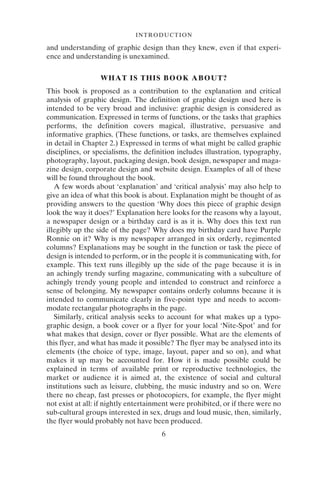 6
INTRODUCTION
and understanding of graphic design than they knew, even if that experi-
ence and understanding is unexamined.
WHAT IS THIS BOOK ABOUT?
This book is proposed as a contribution to the explanation and critical
analysis of graphic design. The definition of graphic design used here is
intended to be very broad and inclusive: graphic design is considered as
communication. Expressed in terms of functions, or the tasks that graphics
performs, the definition covers magical, illustrative, persuasive and
informative graphics. (These functions, or tasks, are themselves explained
in detail in Chapter 2.) Expressed in terms of what might be called graphic
disciplines, or specialisms, the definition includes illustration, typography,
photography, layout, packaging design, book design, newspaper and maga-
zine design, corporate design and website design. Examples of all of these
will be found throughout the book.
A few words about ‘explanation’ and ‘critical analysis’ may also help to
give an idea of what this book is about. Explanation might be thought of as
providing answers to the question ‘Why does this piece of graphic design
look the way it does?’ Explanation here looks for the reasons why a layout,
a newspaper design or a birthday card is as it is. Why does this text run
illegibly up the side of the page? Why does my birthday card have Purple
Ronnie on it? Why is my newspaper arranged in six orderly, regimented
columns? Explanations may be sought in the function or task the piece of
design is intended to perform, or in the people it is communicating with, for
example. This text runs illegibly up the side of the page because it is in
an achingly trendy surfing magazine, communicating with a subculture of
achingly trendy young people and intended to construct and reinforce a
sense of belonging. My newspaper contains orderly columns because it is
intended to communicate clearly in five-point type and needs to accom-
modate rectangular photographs in the page.
Similarly, critical analysis seeks to account for what makes up a typo-
graphic design, a book cover or a flyer for your local ‘Nite-Spot’ and for
what makes that design, cover or flyer possible. What are the elements of
this flyer, and what has made it possible? The flyer may be analysed into its
elements (the choice of type, image, layout, paper and so on), and what
makes it up may be accounted for. How it is made possible could be
explained in terms of available print or reproductive technologies, the
market or audience it is aimed at, the existence of social and cultural
institutions such as leisure, clubbing, the music industry and so on. Were
there no cheap, fast presses or photocopiers, for example, the flyer might
not exist at all: if nightly entertainment were prohibited, or if there were no
sub-cultural groups interested in sex, drugs and loud music, then, similarly,
the flyer would probably not have been produced.
 