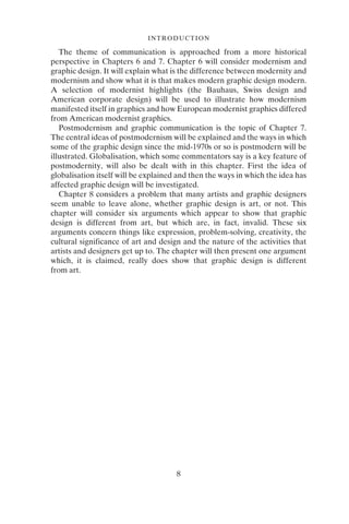 8
INTRODUCTION
The theme of communication is approached from a more historical
perspective in Chapters 6 and 7. Chapter 6 will consider modernism and
graphic design. It will explain what is the difference between modernity and
modernism and show what it is that makes modern graphic design modern.
A selection of modernist highlights (the Bauhaus, Swiss design and
American corporate design) will be used to illustrate how modernism
manifested itself in graphics and how European modernist graphics differed
from American modernist graphics.
Postmodernism and graphic communication is the topic of Chapter 7.
The central ideas of postmodernism will be explained and the ways in which
some of the graphic design since the mid-1970s or so is postmodern will be
illustrated. Globalisation, which some commentators say is a key feature of
postmodernity, will also be dealt with in this chapter. First the idea of
globalisation itself will be explained and then the ways in which the idea has
affected graphic design will be investigated.
Chapter 8 considers a problem that many artists and graphic designers
seem unable to leave alone, whether graphic design is art, or not. This
chapter will consider six arguments which appear to show that graphic
design is different from art, but which are, in fact, invalid. These six
arguments concern things like expression, problem-solving, creativity, the
cultural significance of art and design and the nature of the activities that
artists and designers get up to. The chapter will then present one argument
which, it is claimed, really does show that graphic design is different
from art.
 