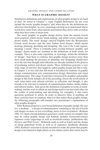 10
GRAPHIC DESIGN AND COMMUNICATION
WHAT IS GRAPHIC DESIGN?
Satisfactory definitions and explanations of what graphic design is are hard
to find. As noted in Chapter 1, some English dictionaries do not even
include the words ‘graphic design/er’ and, when they do, the definitions are
often less than helpful. As ever, etymology can help us to understand where
words have come from, what ancient associations they arrive with, as well as
what they have come to mean now.
The word ‘graphic’ in graphic design derives from the ancient Greek
word graphein, which meant ‘mark-making’ and which covers written and
drawn marks. The word ‘design’ entered English from the Renaissance
French word dessiner and the later Italian word disegno, which meant
drawing, planning, sketching and designing. The root is the Latin signum,
meaning ‘a mark’. There is evidently some overlap between ‘graphic’ and
‘design’: drawn marks are common to the definitions of both words, for
example. There is also some repetition, or tautology, within the definition
of ‘design’. And there is evidence that graphic design involves more than
mere mark-making; the presence of ‘planning’ and ‘designing’ should alert
us to the fact that thought and reflection are already included in the process
of producing written and drawn marks. These definitions generate a very
wide range of activities that might be called graphic design and this is why,
in Chapter 1, it was said that this book is intended for students of graphic
design, communication arts, communication design, illustration and visual
communication. The range of activities referenced by graphics and graphic
design in this book includes all of the preceding. Given the involvement of
such value-laden and cultural activities as reflection and thought, it also
intends to be relevant to students of communication studies, media studies
and cultural studies. And, given the definition of graphics in terms of mark-
making, and the ways in which art and design tend to run into each other (in
the realms of print-making and advertising, for example), it also raises
questions pertinent to artists. In order to discover what, if anything, all
these activities have in common, what it is that makes them graphic design,
the following paragraphs will consider two practitioner’s explanations of
what graphic design is.
Tibor Kalman proposes a very broad definition of graphic design. He says
it is ‘a medium . . . a means of communication’ consisting in ‘the use of words
and images on more or less everything, more or less everywhere’ (Kalman
1991: 51). Such a broad definition generates a wide variety of examples that
may be called graphic design and Kalman includes fourteenth-century
Japanese erotic engravings as well as twentieth-century ‘publications like
Hooters and Wild Vixens’, Hallmark cards as well as Esprit and the design
of cheap paperback books as well as of expensive hardbacks (Kalman
1991). Kalman’s selection is clearly intended to make the point that graphic
design is not limited to high culture or low culture and to that extent may be
 