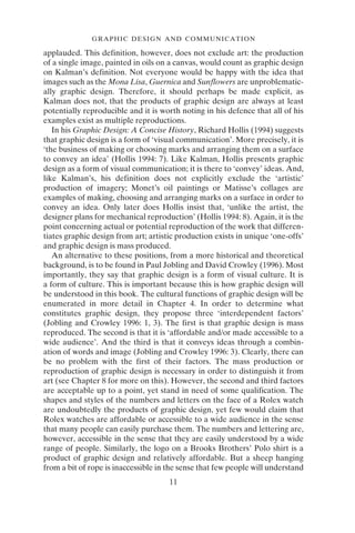 GRAPHIC DESIGN AND COMMUNICATION
11
applauded. This definition, however, does not exclude art: the production
of a single image, painted in oils on a canvas, would count as graphic design
on Kalman’s definition. Not everyone would be happy with the idea that
images such as the Mona Lisa, Guernica and Sunflowers are unproblematic-
ally graphic design. Therefore, it should perhaps be made explicit, as
Kalman does not, that the products of graphic design are always at least
potentially reproducible and it is worth noting in his defence that all of his
examples exist as multiple reproductions.
In his Graphic Design: A Concise History, Richard Hollis (1994) suggests
that graphic design is a form of ‘visual communication’. More precisely, it is
‘the business of making or choosing marks and arranging them on a surface
to convey an idea’ (Hollis 1994: 7). Like Kalman, Hollis presents graphic
design as a form of visual communication; it is there to ‘convey’ ideas. And,
like Kalman’s, his definition does not explicitly exclude the ‘artistic’
production of imagery; Monet’s oil paintings or Matisse’s collages are
examples of making, choosing and arranging marks on a surface in order to
convey an idea. Only later does Hollis insist that, ‘unlike the artist, the
designer plans for mechanical reproduction’ (Hollis 1994: 8). Again, it is the
point concerning actual or potential reproduction of the work that differen-
tiates graphic design from art; artistic production exists in unique ‘one-offs’
and graphic design is mass produced.
An alternative to these positions, from a more historical and theoretical
background, is to be found in Paul Jobling and David Crowley (1996). Most
importantly, they say that graphic design is a form of visual culture. It is
a form of culture. This is important because this is how graphic design will
be understood in this book. The cultural functions of graphic design will be
enumerated in more detail in Chapter 4. In order to determine what
constitutes graphic design, they propose three ‘interdependent factors’
(Jobling and Crowley 1996: 1, 3). The first is that graphic design is mass
reproduced. The second is that it is ‘affordable and/or made accessible to a
wide audience’. And the third is that it conveys ideas through a combin-
ation of words and image (Jobling and Crowley 1996: 3). Clearly, there can
be no problem with the first of their factors. The mass production or
reproduction of graphic design is necessary in order to distinguish it from
art (see Chapter 8 for more on this). However, the second and third factors
are acceptable up to a point, yet stand in need of some qualification. The
shapes and styles of the numbers and letters on the face of a Rolex watch
are undoubtedly the products of graphic design, yet few would claim that
Rolex watches are affordable or accessible to a wide audience in the sense
that many people can easily purchase them. The numbers and lettering are,
however, accessible in the sense that they are easily understood by a wide
range of people. Similarly, the logo on a Brooks Brothers’ Polo shirt is a
product of graphic design and relatively affordable. But a sheep hanging
from a bit of rope is inaccessible in the sense that few people will understand
 