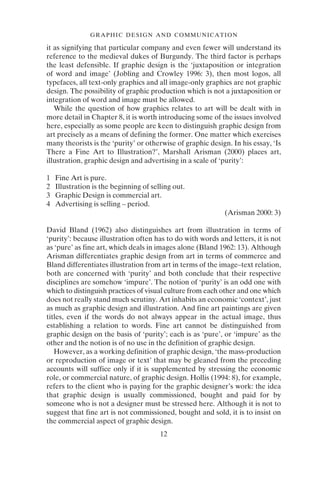 12
GRAPHIC DESIGN AND COMMUNICATION
it as signifying that particular company and even fewer will understand its
reference to the medieval dukes of Burgundy. The third factor is perhaps
the least defensible. If graphic design is the ‘juxtaposition or integration
of word and image’ (Jobling and Crowley 1996: 3), then most logos, all
typefaces, all text-only graphics and all image-only graphics are not graphic
design. The possibility of graphic production which is not a juxtaposition or
integration of word and image must be allowed.
While the question of how graphics relates to art will be dealt with in
more detail in Chapter 8, it is worth introducing some of the issues involved
here, especially as some people are keen to distinguish graphic design from
art precisely as a means of defining the former. One matter which exercises
many theorists is the ‘purity’ or otherwise of graphic design. In his essay, ‘Is
There a Fine Art to Illustration?’, Marshall Arisman (2000) places art,
illustration, graphic design and advertising in a scale of ‘purity’:
1 Fine Art is pure.
2 Illustration is the beginning of selling out.
3 Graphic Design is commercial art.
4 Advertising is selling – period.
(Arisman 2000: 3)
David Bland (1962) also distinguishes art from illustration in terms of
‘purity’: because illustration often has to do with words and letters, it is not
as ‘pure’ as fine art, which deals in images alone (Bland 1962: 13). Although
Arisman differentiates graphic design from art in terms of commerce and
Bland differentiates illustration from art in terms of the image–text relation,
both are concerned with ‘purity’ and both conclude that their respective
disciplines are somehow ‘impure’. The notion of ‘purity’ is an odd one with
which to distinguish practices of visual culture from each other and one which
does not really stand much scrutiny. Art inhabits an economic ‘context’, just
as much as graphic design and illustration. And fine art paintings are given
titles, even if the words do not always appear in the actual image, thus
establishing a relation to words. Fine art cannot be distinguished from
graphic design on the basis of ‘purity’; each is as ‘pure’, or ‘impure’ as the
other and the notion is of no use in the definition of graphic design.
However, as a working definition of graphic design, ‘the mass-production
or reproduction of image or text’ that may be gleaned from the preceding
accounts will suffice only if it is supplemented by stressing the economic
role, or commercial nature, of graphic design. Hollis (1994: 8), for example,
refers to the client who is paying for the graphic designer’s work: the idea
that graphic design is usually commissioned, bought and paid for by
someone who is not a designer must be stressed here. Although it is not to
suggest that fine art is not commissioned, bought and sold, it is to insist on
the commercial aspect of graphic design.
 