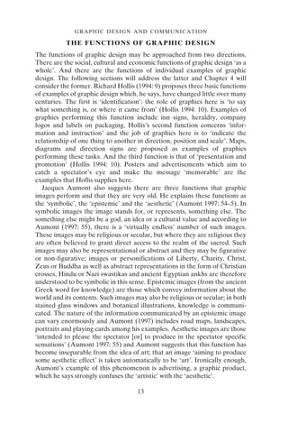 GRAPHIC DESIGN AND COMMUNICATION
13
THE FUNCTIONS OF GRAPHIC DESIGN
The functions of graphic design may be approached from two directions.
There are the social, cultural and economic functions of graphic design ‘as a
whole’. And there are the functions of individual examples of graphic
design. The following sections will address the latter and Chapter 4 will
consider the former. Richard Hollis (1994: 9) proposes three basic functions
of examples of graphic design which, he says, have changed little over many
centuries. The first is ‘identification’: the role of graphics here is ‘to say
what something is, or where it came from’ (Hollis 1994: 10). Examples of
graphics performing this function include inn signs, heraldry, company
logos and labels on packaging. Hollis’s second function concerns ‘infor-
mation and instruction’ and the job of graphics here is to ‘indicate the
relationship of one thing to another in direction, position and scale’. Maps,
diagrams and direction signs are proposed as examples of graphics
performing these tasks. And the third function is that of ‘presentation and
promotion’ (Hollis 1994: 10). Posters and advertisements which aim to
catch a spectator’s eye and make the message ‘memorable’ are the
examples that Hollis supplies here.
Jacques Aumont also suggests there are three functions that graphic
images perform and that they are very old. He explains these functions as
the ‘symbolic’, the ‘epistemic’ and the ‘aesthetic’ (Aumont 1997: 54–5). In
symbolic images the image stands for, or represents, something else. The
something else might be a god, an idea or a cultural value and according to
Aumont (1997: 55), there is a ‘virtually endless’ number of such images.
These images may be religious or secular, but where they are religious they
are often believed to grant direct access to the realm of the sacred. Such
images may also be representational or abstract and they may be figurative
or non-figurative; images or personifications of Liberty, Charity, Christ,
Zeus or Buddha as well as abstract representations in the form of Christian
crosses, Hindu or Nazi swastikas and ancient Egyptian ankhs are therefore
understood to be symbolic in this sense. Epistemic images (from the ancient
Greek word for knowledge) are those which convey information about the
world and its contents. Such images may also be religious or secular; in both
stained glass windows and botanical illustrations, knowledge is communi-
cated. The nature of the information communicated by an epistemic image
can vary enormously and Aumont (1997) includes road maps, landscapes,
portraits and playing cards among his examples. Aesthetic images are those
‘intended to please the spectator [or] to produce in the spectator specific
sensations’ (Aumont 1997: 55) and Aumont suggests that this function has
become inseparable from the idea of art; that an image ‘aiming to produce
some aesthetic effect’ is taken automatically to be ‘art’. Ironically enough,
Aumont’s example of this phenomenon is advertising, a graphic product,
which he says strongly confuses the ‘artistic’ with the ‘aesthetic’.
 