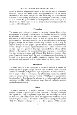 GRAPHIC DESIGN AND COMMUNICATION
15
means of different background colours. In the United Kingdom, motorway
signs use a blue ground, minor roads a white ground and tourist attractions
are indicated by a brown background. And advertising has an informative
function; as described by Hollis (1994), one of the jobs an advert is there to
do is to inform the spectator that a certain product exists. Although it is
clearly not the whole story, one of the things that advertising undoubtedly
does is to inform the public.
Persuasion
The second function is the persuasive, or rhetorical function. Here the job
of graphics is to persuade, to convince or merely affect a change in thought
or behaviour. Again, this bears obvious resemblances to Aumont’s (1997)
description of the rhetorical image. It may be argued that all graphic
production has a rhetorical function, that it all exists in order to change
people’s thought or behaviour in some way or other. What, it may be
argued, is the point of a graphic sign that has no effect on anyone? Why
would a designer produce a sign intended to have no effect on its viewers?
Is such a sign even possible? The logo mentioned above informs of the
identity of the company but also and at the same time seeks to persuade us
that that company is caring and efficient. The rhetorical function takes
many forms. Advertising is only the most conspicuous example and may be
located on a spectrum of graphic production ranging from political
propaganda and electoral publicity to illustration and documentary.
Decoration
The third function is the decorative or aesthetic function. It should be
surprising that a graphic design historian such as Hollis (1994) does not
countenance the idea that graphic design might have a decorative function,
that it might be fun, or that it could be entertaining, ornamental and the
source of enjoyment and pleasure. Aumont (1997) begins to approach this
function when he describes aesthetic images as being intended to please the
spectator, but, like Hollis, his account stops short of explaining graphic
production as decorative.
Magic
The fourth function is the magical function. This is probably the least
obvious function of graphic production. However, it attempts to analyse
and explain two things that graphic design does. The first thing is hinted at
in Aumont’s (1997: 55) account when he suggests that symbolic images
somehow grant ‘access to the sphere of the sacred’ (compare Benjamin
1992: 218). The second thing is alluded to by Tibor Kalman (1991), when he
 