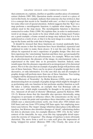 GRAPHIC DESIGN AND COMMUNICATION
17
that comments on, explains, clarifies or qualifies another piece of communi-
cation (Ashwin 1989: 208). Quotation marks around a word or a piece of
text in this book, for example, indicate that someone else has written it, that
it is a concept that needs to be ‘handled with care’, or that it is singled out
for some other sort of special attention. Ashwin suggests that the ‘Key’ on a
map performs a metalinguistic function; it explains what shapes, lines or
colours used in the map mean. The metalinguistic function is therefore
connected to codes. Fiske (1990: 36) explains that, in order to understand a
word or an image, one needs to be clear which code is being used. Frames
are a good example: a frame around an image may indicate that it is to be
understood as a work of art, or that it is the next image in a comic, depend-
ing on the frame and the code that is being used.
It should be stressed that these functions are treated analytically here.
What this means is that the functions have been identified, separated and
explained in order to make them clearer. It is not the case that they can
always be separated in one’s experience of graphic design. One does not
first experience the ‘entertaining’ function and then, later, get persuaded by
the rhetorical function of an advertisement, for example. When one looks
at an advertisement, the pleasure of the image, its entertainment value, is
experienced at the same time as its persuasive function. Indeed, some
would argue that the pleasure engendered is an integral part of its rhetorical
power. Nor is it the case that an example of graphic design will perform only
one of these functions. There can be no piece of graphic design that is only
decorative, or only informative. It is the case that any and all examples of
graphic design will perform more than one of these functions. Two testing
examples will be discussed to show how these ideas work.
‘The Rhetoric of Neutrality’, by Robin Kinross (1989), can be read as
demonstrating how an example of graphic design which might be thought of
as performing only one function in fact performs another function as well.
He takes a railway timetable, an example that Gui Bonsiepe calls an
‘extreme case’, which might reasonably be thought to be purely informa-
tive, ‘innocent of all taint of rhetoric’ (Bonsiepe, quoted by Kinross 1989:
131–2). Kinross shows that the timetable also operates rhetorically, using
eloquence to persuade or influence others. He concentrates on the use of
typeface to make his point and reproduces three timetables, one from 1928
(which uses a nineteenth-century serif), one from after 1928 (which uses
Gill Sans) and one from 1974 (using Gill Sans again, but employing more
lower-case letters). The ‘major’ change which has taken place is the different
typeface, but Kinross also identifies changes of ‘detail’, substituting dashes
for dots in alternate rows, for example (Kinross 1989: 132). In the ‘sober’
context of the timetable, he says, even this tiny typographic detail repre-
sents the exercise of ‘eloquence’. The change of typeface is more obviously
rhetorical. The move from a serif to a sans serif gives the impression of
being ‘stripped for action’ (Kinross 1989: 136). Clearly, the sense of an
 