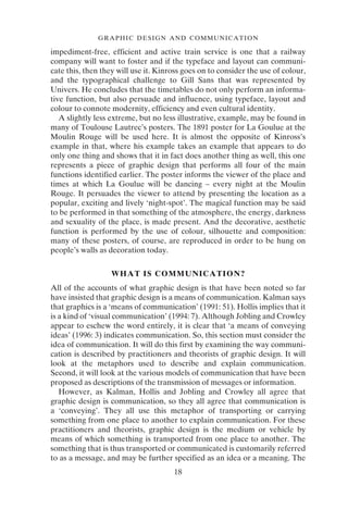 18
GRAPHIC DESIGN AND COMMUNICATION
impediment-free, efficient and active train service is one that a railway
company will want to foster and if the typeface and layout can communi-
cate this, then they will use it. Kinross goes on to consider the use of colour,
and the typographical challenge to Gill Sans that was represented by
Univers. He concludes that the timetables do not only perform an informa-
tive function, but also persuade and influence, using typeface, layout and
colour to connote modernity, efficiency and even cultural identity.
A slightly less extreme, but no less illustrative, example, may be found in
many of Toulouse Lautrec’s posters. The 1891 poster for La Goulue at the
Moulin Rouge will be used here. It is almost the opposite of Kinross’s
example in that, where his example takes an example that appears to do
only one thing and shows that it in fact does another thing as well, this one
represents a piece of graphic design that performs all four of the main
functions identified earlier. The poster informs the viewer of the place and
times at which La Goulue will be dancing – every night at the Moulin
Rouge. It persuades the viewer to attend by presenting the location as a
popular, exciting and lively ‘night-spot’. The magical function may be said
to be performed in that something of the atmosphere, the energy, darkness
and sexuality of the place, is made present. And the decorative, aesthetic
function is performed by the use of colour, silhouette and composition:
many of these posters, of course, are reproduced in order to be hung on
people’s walls as decoration today.
WHAT IS COMMUNICATION?
All of the accounts of what graphic design is that have been noted so far
have insisted that graphic design is a means of communication. Kalman says
that graphics is a ‘means of communication’ (1991: 51). Hollis implies that it
is a kind of ‘visual communication’ (1994: 7). Although Jobling and Crowley
appear to eschew the word entirely, it is clear that ‘a means of conveying
ideas’ (1996: 3) indicates communication. So, this section must consider the
idea of communication. It will do this first by examining the way communi-
cation is described by practitioners and theorists of graphic design. It will
look at the metaphors used to describe and explain communication.
Second, it will look at the various models of communication that have been
proposed as descriptions of the transmission of messages or information.
However, as Kalman, Hollis and Jobling and Crowley all agree that
graphic design is communication, so they all agree that communication is
a ‘conveying’. They all use this metaphor of transporting or carrying
something from one place to another to explain communication. For these
practitioners and theorists, graphic design is the medium or vehicle by
means of which something is transported from one place to another. The
something that is thus transported or communicated is customarily referred
to as a message, and may be further specified as an idea or a meaning. The
 