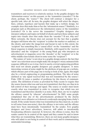 GRAPHIC DESIGN AND COMMUNICATION
21
transmitters and receivers is relatively unclear. Is the graphic designer the
‘information source’ on this account, or the ‘transmitter (encoder)’? Is the
client, perhaps, the ‘source’? The client will contract a designer for a
specific task, after all. In turn, the graphic designer will select the shapes,
lines, colours, typefaces and layouts that make up a website design, for
example: does that make him or her the ‘information source’? Similarly, is a
program such as Dreamweaver the information source or the transmitter
(encoder)? Or is the server the transmitter? Graphic designers also
interpret subjects and topics on behalf of clients and turn those subjects and
topics into visuals: does that make them the ‘encoder’? If not, why not?
More seriously, the theory does not account for the fact that a graphic
designer will know who the ‘recipient’ is (either the market or audience, or
the client), and tailor the image/text and layout to suit: to this extent, the
‘recipient’ has something like a ‘causal effect’ on the ‘transmitter’ and the
linear sequence is simply inaccurate. Similarly, with regard to the ‘receiver
(decoder)’ and the ‘recipient’: is the young black guy who interprets an
advertisement or magazine cover the ‘decoder’ or the ‘recipient’ or is the
white middle-class female client in some sense the ‘recipient’?
The nature of ‘noise’ is not clear in a graphic design context: the fact that
‘snow’ on a television screen might make the designer’s wizzy animated title
sequence difficult to see is true, but it is surely a trivial engineering problem
that need not detain graphic designers qua graphic designers. A more
interesting version of noise might be the plethora of pop-ups on a website,
which obscure part of the page one is trying to look at but, again, this might
also be a trivial engineering or programming problem. The idea of noise
(defined as ‘any signal received that was not transmitted by the source’:
Fiske 1990: 8) raises a number of problems for this theory of communi-
cation. The definition of noise as provided by Fiske seems to require that
the source knows what was and was not transmitted, that they are thus in in
full control of their message and signal. The source or sender must know
exactly what was transmitted in order to recognise that which was not
transmitted and therefore identify it as noise. How, then, are we to explain
the offence caused by ‘obscene’ advertisements? In 2003, some people
complained that one of the advertisements produced by the charity
Barnardo’s were offensive as it showed a cockroach emerging from a baby’s
mouth. If the sender knows what was transmitted (as they must do, in order
to tell noise from non-noise), then the offence is not noise and the offence
must have been intentionally ‘transmitted’ by the sender. Few graphic
designers and fewer advertisers, however, will admit to intentionally
broadcasting offensive material. If, however, the offence is noise, then the
sender cannot be in control of the signal and they cannot be said to know
what they are transmitting. However, there are not many graphic designers
who will admit to not being in control of their work and to communicating
unintended meanings.
 