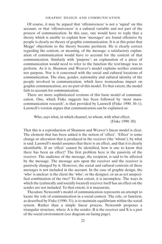22
GRAPHIC DESIGN AND COMMUNICATION
Of course, it may be argued that ‘offensiveness’ is not a ‘signal’ on this
account, or that ‘offensiveness’ is a cultural variable and not part of the
process of communication. In this case, one would have to reply that a
theory which is unable to explain how ‘messages’ are found offensive by
people is clearly no theory of graphic communication. It is at this point that
Meggs’ objections to the theory become pertinent. He is clearly correct
regarding the content, or meaning, of the message: a satisfactory explan-
ation of communication would have to account for the content of that
communication. Similarly with ‘purpose’; an explanation of a piece of
communication would need to refer to the function the text/image was to
perform. As it is, Shannon and Weaver’s model explains neither content
nor purpose. Nor is it concerned with the social and cultural locations of
communication. The class, gender, nationality and cultural identity of the
people involved in communication, which have tremendous impact on
graphic communication, are no part of this model. To that extent, the model
fails to account for communication.
There are more sophisticated versions of this basic model of communi-
cation. One, which Fiske suggests has been followed by ‘most mass-
communication research’, is that provided by Lasswell (Fiske 1990: 30–1).
Lasswell’s version argues that communication can be explained as:
Who, says what, in which channel, to whom, with what effect.
(Fiske 1990: 30)
That this is a reproduction of Shannon and Weaver’s linear model is clear.
The element that has been added is the notion of ‘effect’. ‘Effect’ is some
change or alteration that is produced in the receiver (the ‘whom’), by what
is said. Lasswell’s model assumes that there is an effect, and that it is clearly
identifiable. If an ‘effect’ cannot be identified, how is one to know that
there has been an effect? The first problem here is the passivity of the
receiver. The audience of the message, the recipient, is said to be affected
by the message. The message acts upon the receiver and the receiver is
passively changed by it. However, the social and cultural contexts of these
messages is not included in the account. In the case of graphic design, the
‘who’ is unclear: is the client the ‘who’, or the designer, or an as yet unspeci-
fied combination of the two? To that extent, it is incomplete. The ways in
which the (culturally and socially located) receiver itself has an effect on the
sender are not included. To that extent, it is inaccurate.
Theodore Newcomb’s model of communication represents an attempt to
locate the role of communication in a social context. The role, or function,
as described by Fiske (1990: 31), is to maintain equilibrium within the social
system. Rather than a simple linear process, Newcomb proposes a
triangular structure, where A is the sender, B is the receiver and X is a part
of the social environment (see diagram on facing page).
 