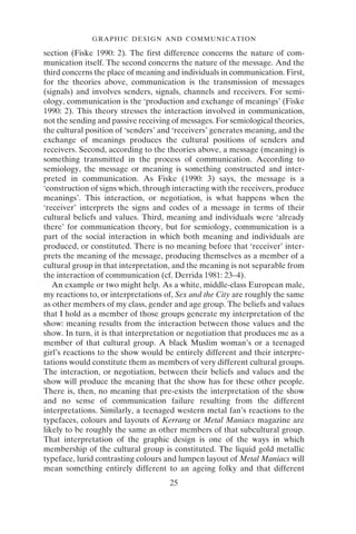 GRAPHIC DESIGN AND COMMUNICATION
25
section (Fiske 1990: 2). The first difference concerns the nature of com-
munication itself. The second concerns the nature of the message. And the
third concerns the place of meaning and individuals in communication. First,
for the theories above, communication is the transmission of messages
(signals) and involves senders, signals, channels and receivers. For semi-
ology, communication is the ‘production and exchange of meanings’ (Fiske
1990: 2). This theory stresses the interaction involved in communication,
not the sending and passive receiving of messages. For semiological theories,
the cultural position of ‘senders’ and ‘receivers’ generates meaning, and the
exchange of meanings produces the cultural positions of senders and
receivers. Second, according to the theories above, a message (meaning) is
something transmitted in the process of communication. According to
semiology, the message or meaning is something constructed and inter-
preted in communication. As Fiske (1990: 3) says, the message is a
‘construction of signs which, through interacting with the receivers, produce
meanings’. This interaction, or negotiation, is what happens when the
‘receiver’ interprets the signs and codes of a message in terms of their
cultural beliefs and values. Third, meaning and individuals were ‘already
there’ for communication theory, but for semiology, communication is a
part of the social interaction in which both meaning and individuals are
produced, or constituted. There is no meaning before that ‘receiver’ inter-
prets the meaning of the message, producing themselves as a member of a
cultural group in that interpretation, and the meaning is not separable from
the interaction of communication (cf. Derrida 1981: 23–4).
An example or two might help. As a white, middle-class European male,
my reactions to, or interpretations of, Sex and the City are roughly the same
as other members of my class, gender and age group. The beliefs and values
that I hold as a member of those groups generate my interpretation of the
show: meaning results from the interaction between those values and the
show. In turn, it is that interpretation or negotiation that produces me as a
member of that cultural group. A black Muslim woman’s or a teenaged
girl’s reactions to the show would be entirely different and their interpre-
tations would constitute them as members of very different cultural groups.
The interaction, or negotiation, between their beliefs and values and the
show will produce the meaning that the show has for these other people.
There is, then, no meaning that pre-exists the interpretation of the show
and no sense of communication failure resulting from the different
interpretations. Similarly, a teenaged western metal fan’s reactions to the
typefaces, colours and layouts of Kerrang or Metal Maniacs magazine are
likely to be roughly the same as other members of that subcultural group.
That interpretation of the graphic design is one of the ways in which
membership of the cultural group is constituted. The liquid gold metallic
typeface, lurid contrasting colours and lumpen layout of Metal Maniacs will
mean something entirely different to an ageing folky and that different
 