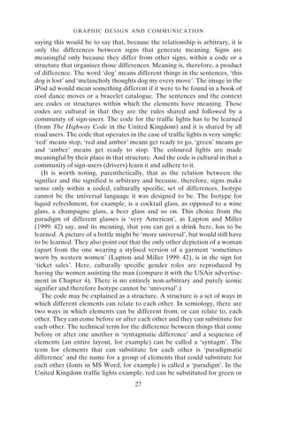 GRAPHIC DESIGN AND COMMUNICATION
27
saying this would be to say that, because the relationship is arbitrary, it is
only the differences between signs that generate meaning. Signs are
meaningful only because they differ from other signs, within a code or a
structure that organises those differences. Meaning is, therefore, a product
of difference. The word ‘dog’ means different things in the sentences, ‘this
dog is lost’ and ‘melancholy thoughts dog my every move’. The image in the
iPod ad would mean something different if it were to be found in a book of
cool dance moves or a bracelet catalogue. The sentences and the context
are codes or structures within which the elements have meaning. These
codes are cultural in that they are the rules shared and followed by a
community of sign-users. The code for the traffic lights has to be learned
(from The Highway Code in the United Kingdom) and it is shared by all
road users. The code that operates in the case of traffic lights is very simple:
‘red’ means stop, ‘red and amber’ means get ready to go, ‘green’ means go
and ‘amber’ means get ready to stop. The coloured lights are made
meaningful by their place in that structure. And the code is cultural in that a
community of sign-users (drivers) learn it and adhere to it.
(It is worth noting, parenthetically, that as the relation between the
signifier and the signified is arbitrary and because, therefore, signs make
sense only within a coded, culturally specific, set of differences, Isotype
cannot be the universal language it was designed to be. The Isotype for
liquid refreshment, for example, is a cocktail glass, as opposed to a wine
glass, a champagne glass, a beer glass and so on. This choice from the
paradigm of different glasses is ‘very American’, as Lupton and Miller
(1999: 42) say, and its meaning, that you can get a drink here, has to be
learned. A picture of a bottle might be ‘more universal’, but would still have
to be learned. They also point out that the only other depiction of a woman
(apart from the one wearing a stylised version of a garment ‘sometimes
worn by western women’ (Lupton and Miller 1999: 42), is in the sign for
‘ticket sales’. Here, culturally specific gender roles are reproduced by
having the women assisting the man (compare it with the USAir advertise-
ment in Chapter 4). There is no entirely non-arbitrary and purely iconic
signifier and therefore Isotype cannot be ‘universal’.)
The code may be explained as a structure. A structure is a set of ways in
which different elements can relate to each other. In semiology, there are
two ways in which elements can be different from, or can relate to, each
other. They can come before or after each other and they can substitute for
each other. The technical term for the difference between things that come
before or after one another is ‘syntagmatic difference’ and a sequence of
elements (an entire layout, for example) can be called a ‘syntagm’. The
term for elements that can substitute for each other is ‘paradigmatic
difference’ and the name for a group of elements that could substitute for
each other (fonts in MS Word, for example) is called a ‘paradigm’. In the
United Kingdom traffic lights example, red can be substituted for green or
 