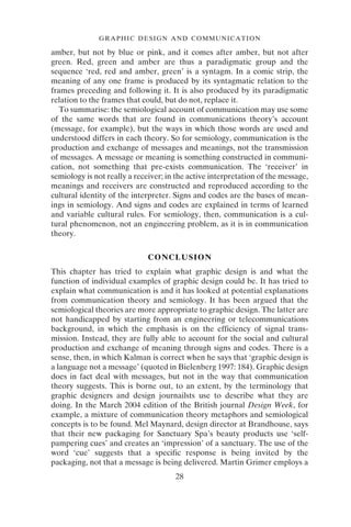 28
GRAPHIC DESIGN AND COMMUNICATION
amber, but not by blue or pink, and it comes after amber, but not after
green. Red, green and amber are thus a paradigmatic group and the
sequence ‘red, red and amber, green’ is a syntagm. In a comic strip, the
meaning of any one frame is produced by its syntagmatic relation to the
frames preceding and following it. It is also produced by its paradigmatic
relation to the frames that could, but do not, replace it.
To summarise: the semiological account of communication may use some
of the same words that are found in communications theory’s account
(message, for example), but the ways in which those words are used and
understood differs in each theory. So for semiology, communication is the
production and exchange of messages and meanings, not the transmission
of messages. A message or meaning is something constructed in communi-
cation, not something that pre-exists communication. The ‘receiver’ in
semiology is not really a receiver; in the active interpretation of the message,
meanings and receivers are constructed and reproduced according to the
cultural identity of the interpreter. Signs and codes are the bases of mean-
ings in semiology. And signs and codes are explained in terms of learned
and variable cultural rules. For semiology, then, communication is a cul-
tural phenomenon, not an engineering problem, as it is in communication
theory.
CONCLUSION
This chapter has tried to explain what graphic design is and what the
function of individual examples of graphic design could be. It has tried to
explain what communication is and it has looked at potential explanations
from communication theory and semiology. It has been argued that the
semiological theories are more appropriate to graphic design. The latter are
not handicapped by starting from an engineering or telecommunications
background, in which the emphasis is on the efficiency of signal trans-
mission. Instead, they are fully able to account for the social and cultural
production and exchange of meaning through signs and codes. There is a
sense, then, in which Kalman is correct when he says that ‘graphic design is
a language not a message’ (quoted in Bielenberg 1997: 184). Graphic design
does in fact deal with messages, but not in the way that communication
theory suggests. This is borne out, to an extent, by the terminology that
graphic designers and design journailsts use to describe what they are
doing. In the March 2004 edition of the British journal Design Week, for
example, a mixture of communication theory metaphors and semiological
concepts is to be found. Mel Maynard, design director at Brandhouse, says
that their new packaging for Sanctuary Spa’s beauty products use ‘self-
pampering cues’ and creates an ‘impression’ of a sanctuary. The use of the
word ‘cue’ suggests that a specific response is being invited by the
packaging, not that a message is being delivered. Martin Grimer employs a
 