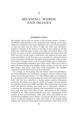 30
3
MEANING: WORDS
AND IMAGES
INTRODUCTION
This chapter will develop the themes of the previous chapter. Chapter 2
established communication as the production and exchange of messages,
which were explained as meanings. Meanings were seen to be the products
of signs and codes and the nature of signs and codes were introduced.
Chapter 3 will look at the notion of meaning in more detail. It will first
define three different types of signs: icon, index and symbol. Then it will
explain two types, or levels, of meaning (denotation and connotation) and
show how they are the result of differences and relations between signs,
codes and cultures. It will then move on to consider the relations between
words and images and illustrate the different functions that words can have
with regard to images. Some areas of graphic design, such as illustration,
can be predominantly dependent upon image alone. Other areas, what is
most commonly thought of as ‘graphic design’, perhaps, involve the use of
both images and words. And other areas, typography, for example,
concentrate on (the form of letters and) words alone.
For example, on the morning after the Hutton report was published in
the United Kingdom, the Independent newspaper entirely eschewed illus-
tration on its front page (Figure 3.1). (The Hutton report was intended to
be a description of the events preceding the death of the civil servant David
Kelly, who had been identified as having leaked sensitive information
concerning the Labour government’s policy on weapons of mass destruc-
tion and the war on Iraq to a BBC journalist.) The Independent’s front page
raised the question whether the report was a ‘whitewash’, whether it
covered up the government’s duplicity and responsibility, by using a white
front page with only twelve lines of type. Advertising for the Clinique
company in the 1990s characteristically used only a photograph of the
product in their advertisements, while some recent advertising for the
Standard Life building society (Figure 3.2) and the Big Issue used only a
variety of different typefaces to make their point. In the graphic design
industry, the company emediadigital.com concentrates solely on the use of
 