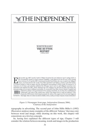 THE INDEPENDENT
WHITEWASH?
THE HUTTON
REPORT
A SPECIAL ISSUE
(Republic or Ireland 1:0.9~1 6(1p
E
ight months ago, BBC reporter Andrew Gilligan broadcast his now infamous report casting doubt on
the Government's dossier on Iraq's weapons capability, a vital plank in its case for war. In the ensuing
furore between No 10 and the BBC,Government scientist David Kelly, who was revealed to be Gilligan's
source, was found dead in the woods. Tony Blair appointed Lord Hutton, a former Lord ChiefJustice
of Northern Ireland, to hold an inquiry into the circumstances surrounding Dr Kelly's death. He listened to 74
witnesses over 25 days, and yesterday published his 328-page reporl In it, he said Gilligan's assertions were
unfounded and criticised the BBC, whose chairman has now resigned. He said that Dr Kelly had broken the
rules goveruing civil servants in talking to journalists. He exonerated Tony Blair, cleared Alastair Campbell and
I
attached no blame to the government for the naming of Dr Kelly. So was this all an establishment
I] whitewash? And what of the central issue which Lord Hutton felt he could not address? If the
..:..c:::::..::=--,---1 September 2002 dossierwhich helped persuade the nation of the urgent need forwar (and triggered
::=:;-:::=:-:::-• this tragic chain ofevents) was indeed reliable,where, exactly, are Iraq's weapons of mass desbuction?
31
typography in advertising. The second part of John Hillis Miller’s (1992)
Illustration analyses many examples of the different ‘balance’ that may exist
between word and image; while drawing on this work, this chapter will
concentrate on a few key concepts.
So, having first explained the different types of sign, Chapter 3 will
consider the relation between meaning, words and images in the production
Figure 3.1 Newspaper front page, Independent (January 2004).
Courtesy of the Independent
 