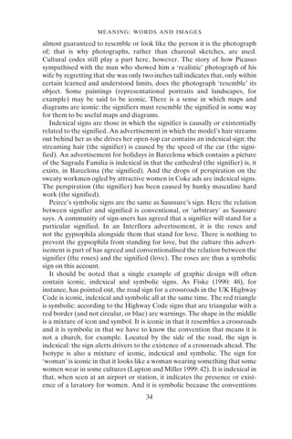 34
MEANING: WORDS AND IMAGES
almost guaranteed to resemble or look like the person it is the photograph
of; that is why photographs, rather than charcoal sketches, are used.
Cultural codes still play a part here, however. The story of how Picasso
sympathised with the man who showed him a ‘realistic’ photograph of his
wife by regretting that she was only two inches tall indicates that, only within
certain learned and understood limits, does the photograph ‘resemble’ its
object. Some paintings (representational portraits and landscapes, for
example) may be said to be iconic. There is a sense in which maps and
diagrams are iconic: the signifiers must resemble the signified in some way
for them to be useful maps and diagrams.
Indexical signs are those in which the signifier is causally or existentially
related to the signified. An advertisement in which the model’s hair streams
out behind her as she drives her open-top car contains an indexical sign: the
streaming hair (the signifier) is caused by the speed of the car (the signi-
fied). An advertisement for holidays in Barcelona which contains a picture
of the Sagrada Familia is indexical in that the cathedral (the signifier) is, it
exists, in Barcelona (the signified). And the drops of perspiration on the
sweaty workmen ogled by attractive women in Coke ads are indexical signs.
The perspiration (the signifier) has been caused by hunky masculine hard
work (the signified).
Peirce’s symbolic signs are the same as Saussure’s sign. Here the relation
between signifier and signified is conventional, or ‘arbitrary’ as Saussure
says. A community of sign-users has agreed that a signifier will stand for a
particular signified. In an Interflora advertisement, it is the roses and
not the gypsophila alongside them that stand for love. There is nothing to
prevent the gypsophila from standing for love, but the culture this advert-
isement is part of has agreed and conventionalised the relation between the
signifier (the roses) and the signified (love). The roses are thus a symbolic
sign on this account.
It should be noted that a single example of graphic design will often
contain iconic, indexical and symbolic signs. As Fiske (1990: 48), for
instance, has pointed out, the road sign for a crossroads in the UK Highway
Code is iconic, indexical and symbolic all at the same time. The red triangle
is symbolic: according to the Highway Code signs that are triangular with a
red border (and not circular, or blue) are warnings. The shape in the middle
is a mixture of icon and symbol. It is iconic in that it resembles a crossroads
and it is symbolic in that we have to know the convention that means it is
not a church, for example. Located by the side of the road, the sign is
indexical: the sign alerts drivers to the existence of a crossroads ahead. The
Isotype is also a mixture of iconic, indexical and symbolic. The sign for
‘woman’ is iconic in that it looks like a woman wearing something that some
women wear in some cultures (Lupton and Miller 1999: 42). It is indexical in
that, when seen at an airport or station, it indicates the presence or exist-
ence of a lavatory for women. And it is symbolic because the conventions
 