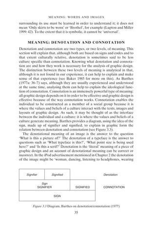 MEANING: WORDS AND IMAGES
35
surrounding its use must be learned in order to understand it; it does not
mean ‘Only skirts to be worn’ or ‘Brothel’, for example (Lupton and Miller
1999: 42). To the extent that it is symbolic, it cannot be ‘universal’.
MEANING: DENOTATION AND CONNOTATION
Denotation and connotation are two types, or two levels, of meaning. This
section will explain that, although both are based on signs and codes and to
that extent culturally relative, denotation is sometimes said to be less
culture specific than connotation. Knowing what denotation and connota-
tion are and how they work is necessary for the analysis of graphic design.
The distinction between these two levels of meaning is analytical in that,
although it is not found in our experience, it can help to explain and make
sense of that experience (see Baker 1985 for more on this). As Barthes
(1977a: 36–7) says, although they are usually experienced and understood
at the same time, analysing them can help to explain the ideological func-
tion of connotation. Connotation is an immensely powerful type of meaning:
all graphic design depends on it in order to be effective and graphic design is
effective because of the way connotation works. Connotation enables the
individual to be constructed as a member of a social group because it is
where the values and beliefs of a culture interact with the texts, images and
layouts of graphic design. As such, it may be thought of as the interface
between the individual and a culture: it is where the values and beliefs of a
culture generate meaning. Barthes provides a diagram, using the idea of the
sign, made up of signifier and signified, to explain in graphic form the
relation between denotation and connotation (see Figure 3.3).
The denotational meaning of an image is the answer to the question
‘What is this a picture of?’ The denotation of a typeface is the answer to
questions such as ‘What typeface is this?’, ‘What point size is being used
here?’ and ‘Is this a serif?’ Denotation is the ‘literal’ meaning of a piece of
graphic design and an account of denotational meaning can be correct or
incorrect. In the iPod advertisement mentioned in Chapter 2 the denotation
of the image might be ‘woman, dancing, listening to headphones, wearing
Signifier Signified
Sign
SIGNIFIER
SIGN
Denotation
SIGNIFIED CONNOTATION
Figure 3.3 Diagram, Barthes on denotation/connotation (1977)
 