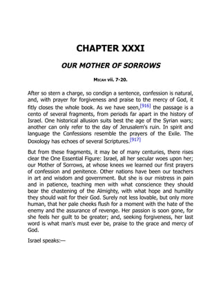 CHAPTER XXXI
OUR MOTHER OF SORROWS
Micah vii. 7-20.
After so stern a charge, so condign a sentence, confession is natural,
and, with prayer for forgiveness and praise to the mercy of God, it
fitly closes the whole book. As we have seen,[916] the passage is a
cento of several fragments, from periods far apart in the history of
Israel. One historical allusion suits best the age of the Syrian wars;
another can only refer to the day of Jerusalem's ruin. In spirit and
language the Confessions resemble the prayers of the Exile. The
Doxology has echoes of several Scriptures.[917]
But from these fragments, it may be of many centuries, there rises
clear the One Essential Figure: Israel, all her secular woes upon her;
our Mother of Sorrows, at whose knees we learned our first prayers
of confession and penitence. Other nations have been our teachers
in art and wisdom and government. But she is our mistress in pain
and in patience, teaching men with what conscience they should
bear the chastening of the Almighty, with what hope and humility
they should wait for their God. Surely not less lovable, but only more
human, that her pale cheeks flush for a moment with the hate of the
enemy and the assurance of revenge. Her passion is soon gone, for
she feels her guilt to be greater; and, seeking forgiveness, her last
word is what man's must ever be, praise to the grace and mercy of
God.
Israel speaks:—
 