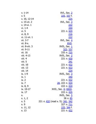 v. 1-14 XVI., Sec. 2
v. 5 225, 337 f.
v. 10, 12-14 225
v. 15-vii. 2 XVI., Sec. 3
v. 14-vi. 1 222
vi. 1-4 344
vi. 5 221 n. 429
vi. 8, 9 216
vi. 11-vii. 1 222
vii. 3-7 XVI., Sec. 4
vii. 8-x. XVII.
vii. 8-viii. 3 XVII., Sec. 1
vii. 9-11 323, 337
vii. 16 335 n. 725
viii. 4-13 XVII., Sec. 2
viii. 4 221 n. 430
viii. 5 341
viii. 10 221 n. 432
viii. 13 221 n. 433
viii. 14 224
ix. 1-9 XVII., Sec. 3
ix. 1 340
ix. 2 221 n. 432
ix. 7 28, 222 n. 434
ix. 8, 9 222 n. 434
ix. 10-17 XVII., Sec. 4; XXIII.
ix. 17 222 n. 435
x. XVII., Sec. 5
x. 1, 2 38 n. 85
x. 5 221 n. 432 (read x. 5); 341, 342
x. 9 327 n. 711
x. 11, 12 225, 344 f.
x. 13 221 n. 432
 