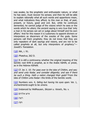 was awake, by the prophetic and enthusiastic nature, or what
he has seen, must recover his senses; and then he will be able
to explain rationally what all such words and apparitions mean,
and what indications they afford, to this man or that, of past,
present, or future, good and evil. But, while he continues
demented, he cannot judge of the visions which he sees or the
words which he utters; the ancient saying is very true that 'only
a man in his senses can act or judge about himself and his own
affairs.' And for this reason it is customary to appoint diviners or
interpreters as discerners of the oracles of the gods. Some
persons call them prophets; they do not know that they are
only repeaters of dark sayings and visions, and are not to be
called prophets at all, but only interpreters of prophecy."—
Jowett's Translation.
[19] Nik., i. 91.
[20] Phædrus, 262 D.
[21] It is still a controversy whether the original meaning of the
Semitic root KHN is prophet, as in the Arabic KâHiN, or priest,
as in the Hebrew KôHeN.
[22] Cf. Jer. ii. 10: For pass over to the isles of Chittim, and see;
and send unto Kedar, and consider diligently; and see if there
be such a thing. Hath a nation changed their gods? From the
isles of Chittim unto Kedar—the limits of the Semitic world.
[23] Numbers xxiv. 4, falling but having his eyes open. Ver. 1,
enchantments ought to be omens.
[24] Instanced by Wellhausen, Skizzen u. Vorarb., No. v.
[25] ‫אלהים‬ ‫איש‬
[26] ‫ֶאה‬
‫ֹר‬
[27] ‫חֶזה‬
 
