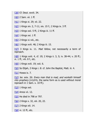 [39] Cf. Deut. xxviii. 34.
[40] 2 Sam. xii. 1 ff.
[41] 1 Kings xi. 29; xii. 22.
[42] 1 Kings xiv. 2, 7-11; xix. 15 f.; 2 Kings ix. 3 ff.
[43] 1 Kings xxii. 5 ff.; 2 Kings iii. 11 ff.
[44] 1 Kings xxi. 1 ff.
[45] 2 Kings vi.-viii., etc.
[46] 1 Kings xviii. 46; 2 Kings iii. 15.
[47] 3 Kings ix. 11. Mad fellow, not necessarily a term of
reproach.
[48] 1 Kings xviii. 4, cf. 19; 2 Kings ii. 3, 5; iv. 38-44; v. 20 ff.;
vi. 1 ff.; viii. 8 f., etc.
[49] 1 Kings xviii. 19; xxii. 6.
[50] So Elijah, 2 Kings i. 8: cf. John the Baptist, Matt. iii. 4.
[51] Hosea ix. 7.
[52] Jer. xxix. 26: Every man that is mad, and worketh himself
into prophecy (‫מתנבא‬, the same form as is used without moral
reproach in 1 Sam. x. 10 ff.).
[53] 1 Kings xxii.
[54] Amos vii. 12.
[55] He died in 798 or 797.
[56] 2 Kings x. 32, xiii. 20, 22.
[57] 2 Kings xiii. 14.
[58] vi. 12 ff., etc.
 