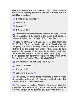 some few minutes to the south-east of the present village of
Beitin, which probably represents the city of Bethel that was
called Luz at the first.
[74] 1 Kings xii. 25 ff.; Amos vii.
[75] Amos iv. 4.
[76] Amos vii. 13.
[77] 1 Kings xii. 25 ff.
[78] Curiously enough conceived by many of the early Christian
Fathers as containing the second of the calves. Cyril, Comm. in
Hoseam, 5; Epiph., De Vitis Proph., 237; Chron. Pasc., 161.
[79] Josh. iv. 20 ff., v. 2 ff.; 1 Sam. xi. 14, 15, etc.; 2 Sam. xix.
15, 40. This Gilgal by Jericho fell to N. Israel after the
Disruption; but there is nothing in Amos or Hosea to tell us,
whether it or the Gilgal near Shiloh, which seems to have
absorbed the sanctity of the latter, is the shrine which they
couple with Bethel—except that they never talk of "going up" to
it. The passage from Epiphanius in previous note speaks of the
Gilgal with the calf as the "Gilgal which is in Shiloh."
[80] Site uncertain. See Hist. Geog., pp. 579, 586.
[81] Amos ix. 3. But cf. i. 2.
[82] 2 Kings xii. 28.
[83] See above, p. 37, n. 78.
[84] The Ephod, the plated thing; presumably a wooden image
covered either with a skin of metal or a cloak of metal. The
Teraphim were images in human shape.
[85] The menhir of modern Palestine—not a hewn pillar, but
oblong natural stone narrowing a little towards the top (cf. W.
R. Smith, Religion of the Semites, 183-188). From Hosea x. 1,
 