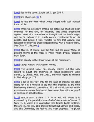 [101] See in this series Isaiah, Vol. I., pp. 359 ff.
[102] See above, pp. 35 ff.
[103] To use the term which Amos adopts with such ironical
force: vi. 14.
[104] When we get down among the details we shall see clear
evidence for this fact, for instance, that Amos prophesied
against Israel at a time when he thought that the Lord's anger
was to be exhausted in purely natural chastisements of His
people, and before it was revealed to him that Assyria was
required to follow up these chastisements with a heavier blow.
See Chap. VI., Section 2.
[105] That is, of course, not the Nile, but the great Wady, at
present known as the Wady el 'Arish, which divides Palestine
from Egypt.
[106] So already in the JE narratives of the Pentateuch.
[107] Lecky: History of European Morals, I.
[108] The present writer has already pointed out this with
regard to Egypt and Phœnicia in Isaiah (Expositor's Bible
Series), I., Chaps. XXII. and XXIII., and with regard to Philistia
in Hist. Geog., p. 178.
[109] I put it this way only for the sake of making the logic
clear; for it is a mistake to say that the prophets at any time
held merely theoretic convictions. All their conviction was really
experimental—never held apart from some illustration or proof
of principle in actual history.
[110] ‫צבאות‬ ‫יהוה‬: 1 Sam. i. 3; iv. 4; xvii. 45, where it is
explained by the parallel phrase God of the armies of Israel; 2
Sam. vi. 2, where it is connected with Israel's battle emblem,
the Ark (cf. Jer. xxii. 18); and so throughout Samuel and Kings,
and also Chronicles, the Psalms, and most prophets. The plural
 