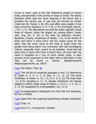 ‫צבאות‬ is never used in the Old Testament except of human
hosts, and generally of the armies or hosts of Israel. The theory
therefore which sees the same meaning in the Divine title is
probably the correct one. It was first put forward by Herder
(Geist der Eb. Poesie, ii. 84, 85), and after some neglect it has
been revived by Kautzsch (Z. A. T. W., vi. ff.) and Stade (Gesch.,
i. 437, n. 3). The alternatives are that the hosts originally meant
those of heaven, either the angels (so, among others, Ewald,
Hist., Eng. Ed., iii. 62) or the stars (so Delitzsch, Kuenen,
Baudissin, Cheyne, Prophecies of Isaiah, i. 11). In the former of
these two there is some force; but the reason given for the
latter, that the name came to the front in Israel when the
people were being drawn into connection with star-worshipping
nations, especially Aram, seems to me baseless. Israel had not
been long in touch with Aram in Saul's time, yet even then the
name is accepted as if one of much earlier origin. A clear
account of the argument on the other side to that taken in this
note will be found in Smend, Altiestamentliche
Religionsgeschichte, pp. 185 ff.
[111] See below, Chap. XI.
[112] The full list of suspected passages is this: (1) References
to Judah—ii. 4, 5; vi. 1, in Zion; ix. 11, 12. (2) The three
Outbreaks of Praise—iv. 13; v. 8, 9; ix. 5, 6. (3) The Final Hope
—ix. 8-15, including vv. 11, 12, already mentioned. (4) Clauses
alleged to reflect a later stage of history—i. 9-12; v. 1, 2, 15; vi.
2, 14. (5) Suspected for incompatibility—viii. 11-13.
[113] So designated to distinguish him from the first Jeroboam,
the son of Nebat.
[114] Apart from the suspected parentheses already mentioned.
[115] Chap. vii.
[116] And, if vi. 2 be genuine, Hamath.
 
