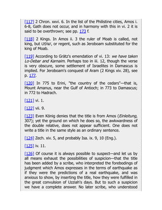 [117] 2 Chron. xxvi. 6. In the list of the Philistine cities, Amos i.
6-8, Gath does not occur, and in harmony with this in vi. 2 it is
said to be overthrown; see pp. 173 f.
[118] 2 Kings. In Amos ii. 3 the ruler of Moab is called, not
king, but ‫ׁשופט‬, or regent, such as Jeroboam substituted for the
king of Moab.
[119] According to Grätz's emendation of vi. 13: we have taken
Lo-Debar and Karnaim. Perhaps too in iii. 12, though the verse
is very obscure, some settlement of Israelites in Damascus is
implied. For Jeroboam's conquest of Aram (2 Kings xiv. 28), see
p. 177.
[120] In 775 to Erini, "the country of the cedars"—that is,
Mount Amanus, near the Gulf of Antioch; in 773 to Damascus;
in 772 to Hadrach.
[121] vi. 1.
[122] vii. 9.
[123] Even König denies that the title is from Amos (Einleitung,
307); yet the ground on which he does so, the awkwardness of
the double relative, does not appear sufficient. One does not
write a title in the same style as an ordinary sentence.
[124] Zech. xiv. 5, and probably Isa. ix. 9, 10 (Eng.).
[125] iv. 11.
[126] Of course it is always possible to suspect—and let us by
all means exhaust the possibilities of suspicion—that the title
has been added by a scribe, who interpreted the forebodings of
judgment which Amos expresses in the terms of earthquake as
if they were the predictions of a real earthquake, and was
anxious to show, by inserting the title, how they were fulfilled in
the great convulsion of Uzziah's days. But to such a suspicion
we have a complete answer. No later scribe, who understood
 