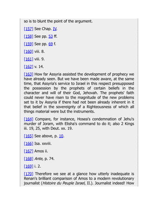 so is to blunt the point of the argument.
[157] See Chap. IV.
[158] See pp. 53 ff.
[159] See pp. 69 f.
[160] viii. 8.
[161] viii. 9.
[162] v. 14.
[163] How far Assyria assisted the development of prophecy we
have already seen. But we have been made aware, at the same
time, that Assyria's service to Israel in this respect presupposed
the possession by the prophets of certain beliefs in the
character and will of their God, Jehovah. The prophets' faith
could never have risen to the magnitude of the new problems
set to it by Assyria if there had not been already inherent in it
that belief in the sovereignty of a Righteousness of which all
things material were but the instruments.
[164] Compare, for instance, Hosea's condemnation of Jehu's
murder of Joram, with Elisha's command to do it; also 2 Kings
iii. 19, 25, with Deut. xx. 19.
[165] See above, p. 10.
[166] Isa. xxviii.
[167] Amos ii.
[168] Ante, p. 74.
[169] i. 2.
[170] Therefore we see at a glance how utterly inadequate is
Renan's brilliant comparison of Amos to a modern revolutionary
journalist (Histoire du Peuple Israel, II.). Journalist indeed! How
 
