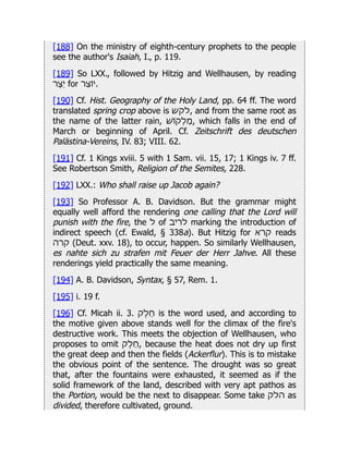 [188] On the ministry of eighth-century prophets to the people
see the author's Isaiah, I., p. 119.
[189] So LXX., followed by Hitzig and Wellhausen, by reading
‫ֵיֶצר‬ for ‫וֹיֵצר‬.
[190] Cf. Hist. Geography of the Holy Land, pp. 64 ff. The word
translated spring crop above is ‫לקש‬, and from the same root as
the name of the latter rain, ‫ַמְלוֹקׁש‬, which falls in the end of
March or beginning of April. Cf. Zeitschrift des deutschen
Palästina-Vereins, IV. 83; VIII. 62.
[191] Cf. 1 Kings xviii. 5 with 1 Sam. vii. 15, 17; 1 Kings iv. 7 ff.
See Robertson Smith, Religion of the Semites, 228.
[192] LXX.: Who shall raise up Jacob again?
[193] So Professor A. B. Davidson. But the grammar might
equally well afford the rendering one calling that the Lord will
punish with the fire, the ‫ל‬ of ‫לריב‬ marking the introduction of
indirect speech (cf. Ewald, § 338a). But Hitzig for ‫קרא‬ reads
‫קרה‬ (Deut. xxv. 18), to occur, happen. So similarly Wellhausen,
es nahte sich zu strafen mit Feuer der Herr Jahve. All these
renderings yield practically the same meaning.
[194] A. B. Davidson, Syntax, § 57, Rem. 1.
[195] i. 19 f.
[196] Cf. Micah ii. 3. ‫ֵחֶלק‬ is the word used, and according to
the motive given above stands well for the climax of the fire's
destructive work. This meets the objection of Wellhausen, who
proposes to omit ‫ֵחֶלק‬, because the heat does not dry up first
the great deep and then the fields (Ackerflur). This is to mistake
the obvious point of the sentence. The drought was so great
that, after the fountains were exhausted, it seemed as if the
solid framework of the land, described with very apt pathos as
the Portion, would be the next to disappear. Some take ‫הלק‬ as
divided, therefore cultivated, ground.
 