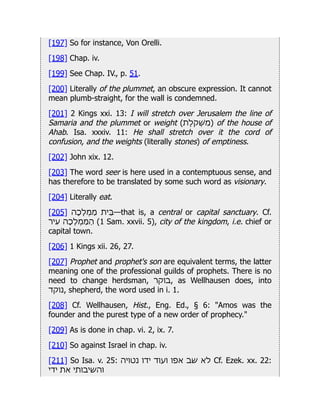 [197] So for instance, Von Orelli.
[198] Chap. iv.
[199] See Chap. IV., p. 51.
[200] Literally of the plummet, an obscure expression. It cannot
mean plumb-straight, for the wall is condemned.
[201] 2 Kings xxi. 13: I will stretch over Jerusalem the line of
Samaria and the plummet or weight (‫)ִמְׁשֹקֶלת‬ of the house of
Ahab. Isa. xxxiv. 11: He shall stretch over it the cord of
confusion, and the weights (literally stones) of emptiness.
[202] John xix. 12.
[203] The word seer is here used in a contemptuous sense, and
has therefore to be translated by some such word as visionary.
[204] Literally eat.
[205] ‫ַמְמָלָכה‬ ‫—ֵּבית‬that is, a central or capital sanctuary. Cf.
‫ִעיר‬ ‫ַהַּמְמָלָכה‬ (1 Sam. xxvii. 5), city of the kingdom, i.e. chief or
capital town.
[206] 1 Kings xii. 26, 27.
[207] Prophet and prophet's son are equivalent terms, the latter
meaning one of the professional guilds of prophets. There is no
need to change herdsman, ‫בוקר‬, as Wellhausen does, into
‫נוקד‬, shepherd, the word used in i. 1.
[208] Cf. Wellhausen, Hist., Eng. Ed., § 6: "Amos was the
founder and the purest type of a new order of prophecy."
[209] As is done in chap. vi. 2, ix. 7.
[210] So against Israel in chap. iv.
[211] So Isa. v. 25: ‫נטויה‬ ‫ידו‬ ‫ועוד‬ ‫אפו‬ ‫שב‬ ‫לא‬ Cf. Ezek. xx. 22:
‫ידי‬ ‫את‬ ‫והשיבותי‬
 