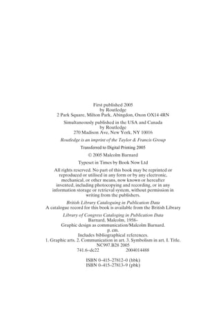 First published 2005
by Routledge
2 Park Square, Milton Park, Abingdon, Oxon OX14 4RN
Simultaneously published in the USA and Canada
by Routledge
270 Madison Ave, New York, NY 10016
Routledge is an imprint of the Taylor & Francis Group
© 2005 Malcolm Barnard
Typeset in Times by Book Now Ltd
All rights reserved. No part of this book may be reprinted or
reproduced or utilised in any form or by any electronic,
mechanical, or other means, now known or hereafter
invented, including photocopying and recording, or in any
information storage or retrieval system, without permission in
writing from the publishers.
British Library Cataloguing in Publication Data
A catalogue record for this book is available from the British Library
Library of Congress Cataloging in Publication Data
Barnard, Malcolm, 1958–
Graphic design as communication/Malcolm Barnard.
p. cm.
Includes bibliographical references.
1. Graphic arts. 2. Communication in art. 3. Symbolism in art. I. Title.
NC997.B28 2005
741.6–dc22 2004014488
ISBN 0–415–27812–0 (hbk)
ISBN 0–415–27813–9 (pbk)
Transferred to Digital Printing 2005
 