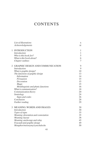 vii
CONTENTS
List of illustrations x
Acknowledgements xi
1 INTRODUCTION 1
Introduction 1
Who is this book for? 5
What is this book about? 6
Chapter outlines 7
2 GRAPHIC DESIGN AND COMMUNICATION 9
Introduction 9
What is graphic design? 10
The functions of graphic design 13
Information 14
Persuasion 15
Decoration 15
Magic 15
Metalinguistic and phatic functions 16
What is communication? 18
Communication theory 20
Semiology 24
Signs and codes 26
Conclusion 28
Further reading 29
3 MEANING: WORDS AND IMAGES 30
Introduction 30
Types of signs 33
Meaning: denotation and connotation 35
Meaning: layout 38
Meaning: anchorage and relay 45
Foucault and graphic design 49
Metaphor/metonymy/synechdoche 50
 