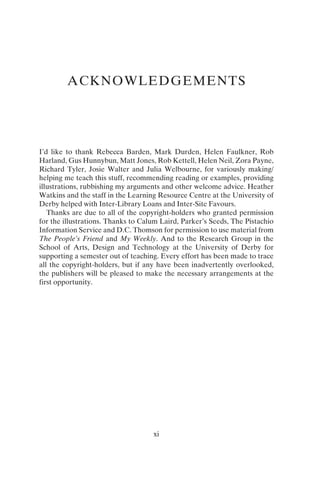 xi
ACKNOWLEDGEMENTS
I’d like to thank Rebecca Barden, Mark Durden, Helen Faulkner, Rob
Harland, Gus Hunnybun, Matt Jones, Rob Kettell, Helen Neil, Zora Payne,
Richard Tyler, Josie Walter and Julia Welbourne, for variously making/
helping me teach this stuff, recommending reading or examples, providing
illustrations, rubbishing my arguments and other welcome advice. Heather
Watkins and the staff in the Learning Resource Centre at the University of
Derby helped with Inter-Library Loans and Inter-Site Favours.
Thanks are due to all of the copyright-holders who granted permission
for the illustrations. Thanks to Calum Laird, Parker’s Seeds, The Pistachio
Information Service and D.C. Thomson for permission to use material from
The People’s Friend and My Weekly. And to the Research Group in the
School of Arts, Design and Technology at the University of Derby for
supporting a semester out of teaching. Every effort has been made to trace
all the copyright-holders, but if any have been inadvertently overlooked,
the publishers will be pleased to make the necessary arrangements at the
first opportunity.
 