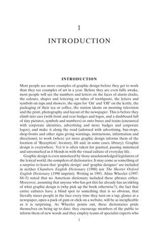 1
1
INTRODUCTION
INTRODUCTION
Most people see more examples of graphic design before they get to work
than they see examples of art in a year. Before they are even fully awake,
most people will see the numbers and letters on the faces of alarm clocks,
the colours, shapes and lettering on tubes of toothpaste, the letters and
symbols on taps and showers, the signs for ‘On’ and ‘Off’ on the kettle, the
packaging of their tea or coffee, the station idents on morning television
and the print, photography and layout of the newspaper. This is before they
climb into cars (with front and rear badges and logos, and a dashboard full
of tiny pictures, symbols and numbers) or onto buses and trains (encrusted
with corporate identities, advertising and more badges and corporate
logos), and make it along the road (adorned with advertising, bus-stops,
shop-fronts and other signs giving warnings, instructions, information and
directions), to work (where yet more graphic design informs them of the
location of ‘Reception’, lavatory, lift and, in some cases, library). Graphic
design is everywhere. Yet it is often taken for granted, passing unnoticed
and unremarked as it blends in with the visual culture of everyday life.
Graphic design is even unnoticed by those unacknowledged legislators of
the lexical world, the compilers of dictionaries. It may come as something of
a surprise to learn that ‘graphic design’ and ‘graphic designer’ are included
in neither Chambers English Dictionary (1988) nor The Shorter Oxford
English Dictionary (1990 imprint). Writing in 1993, Alina Wheeler (1997:
84–5) noted that no American dictionary included these phrases either.
Moreover, assuming that anyone who has got this far already has an inkling
of what graphic design is (why pick up the book otherwise?), the fact that
entire cultures have a blind spot to something that is so obvious, that
literally stares people in the face every time they turn on a tap, glance at a
newspaper, open a pack of gum or click on a website, will be as inexplicable
as it is surprising. As Wheeler points out, these dictionaries pride
themselves on being up to date: they encourage members of the public to
inform them of new words and they employ teams of specialist experts who
 