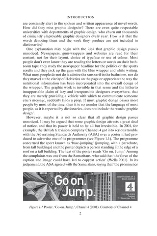 2
INTRODUCTION
are constantly alert to the spoken and written appearance of novel words.
How did they miss graphic design/er? There are even quite respectable
universities with departments of graphic design, who churn out thousands
of eminently employable graphic designers every year. How is it that the
words denoting them and the work they produce are not included in
dictionaries?
One explanation may begin with the idea that graphic design passes
unnoticed. Newspapers, gum-wrappers and websites are read for their
content, not for their layout, choice of typeface or use of colour. Most
people don’t even know they are reading the letters or words on their bath-
room taps; they study the newspaper headline for the politics or the sports
results and they pick up the gum with the blue wrapper and white writing.
What most people do not do is admire the sans serif in the bathroom, nor do
they marvel at the clarity of Helvetica on the page or appreciate the way the
nutritional information has been incorporated into the overall design of
the wrapper. The graphic work is invisible in that sense and the hitherto
insupportable claim of lazy and irresponsible designers everywhere, that
they are merely providing a vehicle with which to communicate someone
else’s message, suddenly finds a prop. If most graphic design passes most
people by most of the time, then it is no wonder that the language of most
people, as it is reported by dictionaries, does not include the words ‘graphic
design’.
However, maybe it is not so clear that all graphic design passes
unnoticed. It may be argued that some graphic design attracts a great deal
of notice, and that its power is held to be all but irresistible. In 2001, for
example, the British television company Channel 4 got into serious trouble
with the Advertising Standards Authority (ASA) over a poster it had pro-
duced to advertise one of its programmes (see Figure 1.1). The programme
concerned the sport known as ‘base-jumping’ (jumping, with a parachute,
from tall buildings) and the poster depicts a person standing at the edge of a
roof on a tall building. The text of the poster reads ‘Go on. Jump.’ Among
the complaints was one from the Samaritans, who said that ‘the force of the
caption and image could have led to copycat action’ (Wells 2001). In its
judgement, the ASA agreed with the Samaritans, saying that ‘the prominence
Figure 1.1 Poster, ‘Go on. Jump.’, Chanel 4 (2001). Courtesy of Channel 4
 