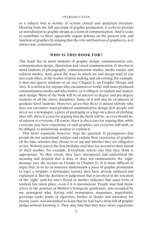 INTRODUCTION
5
as a subject that is worthy of serious critical and analytical attention.
Drawing from the full spectrum of graphic production, it seeks to provide
an introduction to graphic design as a form of communication. And it seeks
to contribute to these apparently urgent debates on the present role and
function of graphics by arguing that the role and function of graphics is, as it
always was, communication.
WHO IS THIS BOOK FOR?
This book has in mind students of graphic design, communication arts,
communication design, illustration and visual communication. It also has in
mind students of photography, communication studies, media studies and
cultural studies. And, given the ways in which art and design tend to run
into each other, in the realms of print-making and advertising, for example,
it does not ignore students of art (see Chapter 8, on Graphic Design and
Art). It is written for anyone who encounters or works with mass-produced
communication media and who wishes, or is obliged, to explain and analyse
such design. Most of the book will be of interest to degree and pre-degree
students of all the above disciplines. Some of it will also be of interest to
graduate-level students. However, given that there is almost nobody who
does not encounter mass-produced communicative design (few people will
never see a newspaper, a piece of packaging or a logo on a piece of clothing,
after all), there is a case for arguing that the book will be, or even should be,
of interest to everyone. Of course, there is also a case for arguing that, while
everyone may have experience of such graphics, not everyone will wish, or
be obliged, to understand, analyse or explain it.
This latter argument, however, begs the question. It presupposes that
people do not understand, analyse and explain their experience of graphics
all the time, whether they choose to or not and whether they are obliged to
or not. Nobody selects the first birthday card they see to send to their friend
or their mother, for example. Everybody selects one that they think is
appropriate. To that extent, they have interpreted and understood the
meaning and decided that it does or does not communicate the ‘right’
message (see the section on Gender in Chapter 5). It is more difficult to
argue that, in so far as someone understands a piece of graphic production
(a logo, a wrapper, a newspaper layout), they have already analysed and
explained it. But the decision or judgement that is involved in the selection
of the ‘right’ card for one’s friend or mother indicates that some form of
analysis has taken place, even if it is unconscious. People may find them-
selves in the position of Molière’s bourgeois gentleman, also occupied by
my newsagent who, having sold newspapers, magazines, paperbacks,
greetings cards, packs of cigarettes, bottles of drinks and stationery for
twenty years, was astonished to learn that he had had a shop full of graphic
design without knowing it. They may find that they have more experience
 