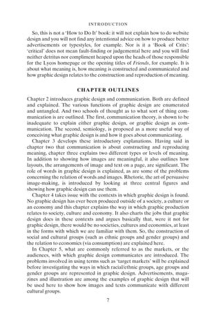 INTRODUCTION
7
So, this is not a ‘How to Do It’ book: it will not explain how to do website
design and you will not find any intentional advice on how to produce better
advertisements or typestyles, for example. Nor is it a ‘Book of Crits’:
‘critical’ does not mean fault-finding or judgemental here and you will find
neither detritus nor compliment heaped upon the heads of those responsible
for the Lycos homepage or the opening titles of Friends, for example. It is
about what meaning is, how meaning is constructed and communicated and
how graphic design relates to the construction and reproduction of meaning.
CHAPTER OUTLINES
Chapter 2 introduces graphic design and communication. Both are defined
and explained. The various functions of graphic design are enumerated
and untangled. And two schools of thought as to what sort of thing com-
munication is are outlined. The first, communication theory, is shown to be
inadequate to explain either graphic design, or graphic design as com-
munication. The second, semiology, is proposed as a more useful way of
conceiving what graphic design is and how it goes about communicating.
Chapter 3 develops these introductory explanations. Having said in
chapter two that communication is about constructing and reproducing
meaning, chapter three explains two different types or levels of meaning.
In addition to showing how images are meaningful, it also outlines how
layouts, the arrangements of image and text on a page, are significant. The
role of words in graphic design is explained, as are some of the problems
concerning the relation of words and images. Rhetoric, the art of persuasive
image-making, is introduced by looking at three central figures and
showing how graphic design can use them.
Chapter 4 takes issue with the contexts in which graphic design is found.
No graphic design has ever been produced outside of a society, a culture or
an economy and this chapter explains the way in which graphic production
relates to society, culture and economy. It also charts the jobs that graphic
design does in these contexts and argues basically that, were it not for
graphic design, there would be no societies, cultures and economies, at least
in the forms with which we are familiar with them. So, the construction of
social and cultural groups (such as ethnic groups and gender groups) and
the relation to economics (via consumption) are explained here.
In Chapter 5, what are commonly referred to as the markets, or the
audiences, with which graphic design communicates are introduced. The
problems involved in using terms such as ‘target markets’ will be explained
before investigating the ways in which racial/ethnic groups, age groups and
gender groups are represented in graphic design. Advertisements, maga-
zines and illustration are among the examples of graphic design that will
be used here to show how images and texts communicate with different
cultural groups.
 