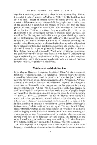 16
GRAPHIC DESIGN AND COMMUNICATION
says that what most graphic design is about is ‘making something different
from what it truly is’ (quoted in McCarron 2001: 113). The first thing they
do is to make absent or distant people or places ‘present’ to us, the
spectator. When Aumont says that symbolic images give access to the realm
of the divine, he is describing the process by which the gods are made
present, or made to appear to humans, but there is clearly a secular version
of the function. If this were not true, then we would not keep pictures or
photographs of our loved ones in our wallets or on our desks and walls. Nor
would we feel distinctly uncomfortable at the prospect of sticking a needle
in the photograph of our mother, right in the eye. The second thing that
images do, and which concerns Kalman, is to transform one thing into
another thing. Thirty graphics students asked to draw a garden will produce
thirty different gardens, thus transforming one thing into another thing. It is
also well known that a garden painted by Monet is altogether a different
kind of place from a garden painted by Van Gogh. Ignoring for the moment
the question of whether we can have access to ‘what really is’, making things
appear and turning one thing into another thing are exactly what magicians
do and that is exactly why graphics may be said to have a magical function,
however residual, or primitive it may sound.
Metalinguistic and phatic functions
In his chapter ‘Drawing, Design and Semiotics’, Clive Ashwin proposes six
functions for graphic design. His ‘referential’ function covers the ground
covered by ‘Information’, and his emotive and conative (to do with the
desire to perform an action) functions correspond to ‘Persuasion’. Ashwin’s
account of the poetic or aesthetic function makes the point that a designer’s
work may be pleasurable to an interpreter, but that pleasure is not any
image’s only function (Ashwin 1989: 207). Ashwin is useful here because he
adds ‘metalinguistic’ and ‘phatic’ functions to the account of graphic design.
An example of phatic communication in speech would be someone saying
‘Hi there . . .’, ‘I see . . .’, ‘you know’, ‘uh huh’ or ‘anyway’ in the course of a
conversation. Such phrases are conventional and predictable; they are what
is known as ‘redundant’ in communication studies, and their purpose is to
initiate, continue or conclude a conversation. Ashwin (1989: 208) suggests
that comics are ‘rich in phatic devices and signs’. The ways in which draw-
ings are framed, whether as grid-based squares or rectangles or as chaotic
and overlapping, can indicate the relation between those frames and suggest
where one is to go next. Arrows, changes of viewpoint or of perspective and
moving from close-up to landscape are also phatic. The framing, or the
move from close-up to landscape, may have nothing to do with the narra-
tive, but it keeps the story going, it tells the reader where to look next.
A ‘metalanguage’ is a language that is used to talk about some other
language. A metalinguistic communication, therefore, is a communication
 