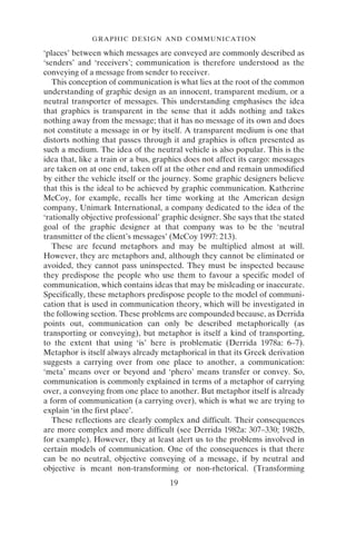 GRAPHIC DESIGN AND COMMUNICATION
19
‘places’ between which messages are conveyed are commonly described as
‘senders’ and ‘receivers’; communication is therefore understood as the
conveying of a message from sender to receiver.
This conception of communication is what lies at the root of the common
understanding of graphic design as an innocent, transparent medium, or a
neutral transporter of messages. This understanding emphasises the idea
that graphics is transparent in the sense that it adds nothing and takes
nothing away from the message; that it has no message of its own and does
not constitute a message in or by itself. A transparent medium is one that
distorts nothing that passes through it and graphics is often presented as
such a medium. The idea of the neutral vehicle is also popular. This is the
idea that, like a train or a bus, graphics does not affect its cargo: messages
are taken on at one end, taken off at the other end and remain unmodified
by either the vehicle itself or the journey. Some graphic designers believe
that this is the ideal to be achieved by graphic communication. Katherine
McCoy, for example, recalls her time working at the American design
company, Unimark International, a company dedicated to the idea of the
‘rationally objective professional’ graphic designer. She says that the stated
goal of the graphic designer at that company was to be the ‘neutral
transmitter of the client’s messages’ (McCoy 1997: 213).
These are fecund metaphors and may be multiplied almost at will.
However, they are metaphors and, although they cannot be eliminated or
avoided, they cannot pass uninspected. They must be inspected because
they predispose the people who use them to favour a specific model of
communication, which contains ideas that may be misleading or inaccurate.
Specifically, these metaphors predispose people to the model of communi-
cation that is used in communication theory, which will be investigated in
the following section. These problems are compounded because, as Derrida
points out, communication can only be described metaphorically (as
transporting or conveying), but metaphor is itself a kind of transporting,
to the extent that using ‘is’ here is problematic (Derrida 1978a: 6–7).
Metaphor is itself always already metaphorical in that its Greek derivation
suggests a carrying over from one place to another, a communication:
‘meta’ means over or beyond and ‘phero’ means transfer or convey. So,
communication is commonly explained in terms of a metaphor of carrying
over, a conveying from one place to another. But metaphor itself is already
a form of communication (a carrying over), which is what we are trying to
explain ‘in the first place’.
These reflections are clearly complex and difficult. Their consequences
are more complex and more difficult (see Derrida 1982a: 307–330; 1982b,
for example). However, they at least alert us to the problems involved in
certain models of communication. One of the consequences is that there
can be no neutral, objective conveying of a message, if by neutral and
objective is meant non-transforming or non-rhetorical. (Transforming
 