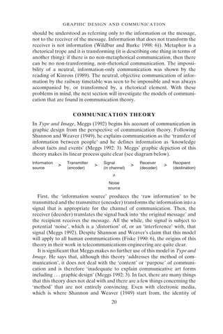 20
GRAPHIC DESIGN AND COMMUNICATION
should be understood as referring only to the information or the message,
not to the receiver of the message. Information that does not transform the
receiver is not information (Wildbur and Burke 1998: 6)). Metaphor is a
rhetorical trope and it is transforming (it is describing one thing in terms of
another thing): if there is no non-metaphorical communication, then there
can be no non-transforming, non-rhetorical communication. The impossi-
bility of a neutral, information-only communication was shown by the
reading of Kinross (1989). The neutral, objective communication of infor-
mation by the railway timetable was seen to be impossible and was always
accompanied by, or transformed by, a rhetorical element. With these
problems in mind, the next section will investigate the models of communi-
cation that are found in communication theory.
COMMUNICATION THEORY
In Type and Image, Meggs (1992) begins his account of communication in
graphic design from the perspective of communication theory. Following
Shannon and Weaver (1949), he explains communication as the ‘transfer of
information between people’ and he defines information as ‘knowledge
about facts and events’ (Meggs 1992: 3). Meggs’ graphic depiction of this
theory makes its linear process quite clear (see diagram below).
First, the ‘information source’ produces the ‘raw information’ to be
transmitted and the transmitter (encoder) transforms the information into a
signal that is appropriate for the channel of communication. Then, the
receiver (decoder) translates the signal back into ‘the original message’ and
the recipient receives the message. All the while, the signal is subject to
potential ‘noise’, which is a ‘distortion’ of, or an ‘interference’ with, that
signal (Meggs 1992). Despite Shannon and Weaver’s claim that this model
will apply to all human communications (Fiske 1990: 6), the origins of this
theory in their work in telecommunications engineering are quite clear.
It is significant that Meggs makes no further use of this model in Type and
Image. He says that, although this theory ‘addresses the method of com-
munication’, it does not deal with the ‘content’ or ‘purpose’ of communi-
cation and is therefore ‘inadequate to explain communicative art forms
including . . . graphic design’ (Meggs 1992: 3). In fact, there are many things
that this theory does not deal with and there are a few things concerning the
‘method’ that are not entirely convincing. Even with electronic media,
which is where Shannon and Weaver (1949) start from, the identity of
Information
> Transmitter
> Signal
> Receiver
> Recipient
source (encoder) (in channel) (decoder) (destination)
^
Noise
source
 