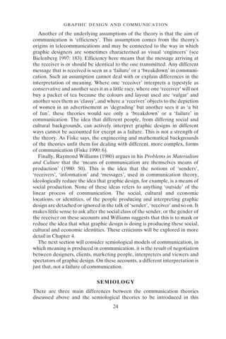 24
GRAPHIC DESIGN AND COMMUNICATION
Another of the underlying assumptions of the theory is that the aim of
communication is ‘efficiency’. This assumption comes from the theory’s
origins in telecommunications and may be connected to the way in which
graphic designers are sometimes characterised as visual ‘engineers’ (see
Bielenberg 1997: 183). Efficiency here means that the message arriving at
the receiver is or should be identical to the one transmitted. Any different
message that is received is seen as a ‘failure’ or a ‘breakdown’ in communi-
cation. Such an assumption cannot deal with or explain differences in the
interpretation of meaning. Where one ‘receiver’ interprets a typestyle as
conservative and another sees it as a little racy, where one ‘receiver’ will not
buy a packet of tea because the colours and layout used are ‘vulgar’ and
another sees them as ‘classy’, and where a ‘receiver’ objects to the depiction
of women in an advertisement as ‘degrading’ but another sees it as ‘a bit
of fun’, these theories would see only a ‘breakdown’ or a ‘failure’ in
communication. The idea that different people, from differing social and
cultural backgrounds, can actively interpret graphic designs in different
ways cannot be accounted for except as a failure. This is not a strength of
the theory. As Fiske says, the engineering and mathematical backgrounds
of the theories unfit them for dealing with different, more complex, forms
of communication (Fiske 1990: 6).
Finally, Raymond Williams (1980) argues in his Problems in Materialism
and Culture that the ‘means of communication are themselves means of
production’ (1980: 50). This is the idea that the notions of ‘senders’,
‘receivers’, ‘information’ and ‘messages’, used in communication theory,
ideologically reduce the idea that graphic design, for example, is a means of
social production. None of these ideas refers to anything ‘outside’ of the
linear process of communication. The social, cultural and economic
locations, or identities, of the people producing and interpreting graphic
design are detached or ignored in the talk of ‘sender’, ‘receiver’ and so on. It
makes little sense to ask after the social class of the sender, or the gender of
the receiver on these accounts and Williams suggests that this is to mask or
reduce the idea that what graphic design is doing is producing these social,
cultural and economic identities. These criticisms will be explored in more
detail in Chapter 4.
The next section will consider semiological models of communication, in
which meaning is produced in communication, it is the result of negotiation
between designers, clients, marketing people, interpreters and viewers and
spectators of graphic design. On these accounts, a different interpretation is
just that, not a failure of communication.
SEMIOLOGY
There are three main differences between the communication theories
discussed above and the semiological theories to be introduced in this
 