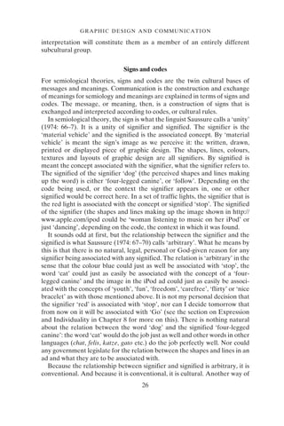 26
GRAPHIC DESIGN AND COMMUNICATION
interpretation will constitute them as a member of an entirely different
subcultural group.
Signs and codes
For semiological theories, signs and codes are the twin cultural bases of
messages and meanings. Communication is the construction and exchange
of meanings for semiology and meanings are explained in terms of signs and
codes. The message, or meaning, then, is a construction of signs that is
exchanged and interpreted according to codes, or cultural rules.
In semiological theory, the sign is what the linguist Saussure calls a ‘unity’
(1974: 66–7). It is a unity of signifier and signified. The signifier is the
‘material vehicle’ and the signified is the associated concept. By ‘material
vehicle’ is meant the sign’s image as we perceive it: the written, drawn,
printed or displayed piece of graphic design. The shapes, lines, colours,
textures and layouts of graphic design are all signifiers. By signified is
meant the concept associated with the signifier, what the signifier refers to.
The signified of the signifier ‘dog’ (the perceived shapes and lines making
up the word) is either ‘four-legged canine’, or ‘follow’. Depending on the
code being used, or the context the signifier appears in, one or other
signified would be correct here. In a set of traffic lights, the signifier that is
the red light is associated with the concept or signified ‘stop’. The signified
of the signifier (the shapes and lines making up the image shown in http://
www.apple.com/ipod could be ‘woman listening to music on her iPod’ or
just ‘dancing’, depending on the code, the context in which it was found.
It sounds odd at first, but the relationship between the signifier and the
signified is what Saussure (1974: 67–70) calls ‘arbitrary’. What he means by
this is that there is no natural, legal, personal or God-given reason for any
signifier being associated with any signified. The relation is ‘arbitrary’ in the
sense that the colour blue could just as well be associated with ‘stop’, the
word ‘cat’ could just as easily be associated with the concept of a ‘four-
legged canine’ and the image in the iPod ad could just as easily be associ-
ated with the concepts of ‘youth’, ‘fun’, ‘freedom’, ‘carefree’, ‘flirty’ or ‘nice
bracelet’ as with those mentioned above. It is not my personal decision that
the signifier ‘red’ is associated with ‘stop’, nor can I decide tomorrow that
from now on it will be associated with ‘Go’ (see the section on Expression
and Individuality in Chapter 8 for more on this). There is nothing natural
about the relation between the word ‘dog’ and the signified ‘four-legged
canine’: the word ‘cat’ would do the job just as well and other words in other
languages (chat, felis, katze, gato etc.) do the job perfectly well. Nor could
any government legislate for the relation between the shapes and lines in an
ad and what they are to be associated with.
Because the relationship between signifier and signified is arbitrary, it is
conventional. And because it is conventional, it is cultural. Another way of
 