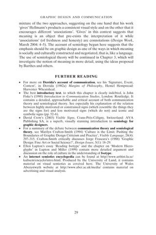 GRAPHIC DESIGN AND COMMUNICATION
29
mixture of the two approaches, suggesting on the one hand that his work
‘gives’ Hellmann’s products a consistent visual style and on the other that it
encourages different ‘associations’. ‘Gives’ in this context suggests that
meaning is an object that pre-exists the interpretation of it while
‘associations’ (of freshness and honesty) are connotations (Design Week,
March 2004: 4–5). The account of semiology begun here suggests that the
emphasis should be on graphic design as one of the ways in which meaning
is socially and culturally constructed and negotiated, that is, like a language.
The use of semiological theory will be continued in Chapter 3, which will
investigate the notion of meaning in more detail, using the ideas proposed
by Barthes and others.
FURTHER READING
● For more on Derrida’s account of communication, see his ‘Signature, Event,
Context’, in Derrida (1982a) Margins of Philosophy, Hemel Hempstead:
Harvester Wheatsheaf.
● The best introductory text, to which this chapter is clearly indebted, is John
Fiske’s (1990) Introduction to Communication Studies, London: Routledge. It
contains a detailed, approachable and critical account of both communication
theory and semiological theory. See especially his explanation of the relation
between highly motivated or constrained signs (which resemble the things they
are the signs for) and less motivated signs (which do not) and iconic and
symbolic signs (pp. 52–6).
● David Crow’s (2003) Visible Signs, Crans-Près-Céligny, Switzerland: AVA
Publishing SA, is a superb, visually stunning introduction to semiology for
graphic designers.
● For a summary of the debate between communication theory and semiological
theory, see Marilyn Crafton-Smith (1994) ‘Culture is the Limit: Pushing the
Boundaries of Graphic Design Criticism and Practice’, Visible Language, 28(4):
297–315. Crafton-Smith critically discusses Jorge Frascara’s (1988) ‘Graphic
Design: Fine Art or Social Science?’, Design Issues, 5(1): 18–29.
● Ellen Lupton’s essay ‘Reading Isotype’ and the chapter on ‘Modern Hiero-
glyphs’ in Lupton and Miller (1999) contain more detailed argument and
discussion on the role of culture in the understanding of Isotype.
● An internet semiotics encyclopedia can be found at http://www.arthist.lu.se/
kultsem/encyclo/intro.html. Produced by the University of Lund, it contains
material on visual semiotics as covered here. The University of Wales
Aberystwyth website at http://www.aber.ac.uk/media/ contains material on
advertising and visual analysis.
 