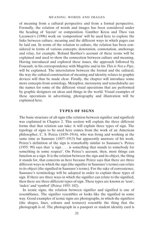 MEANING: WORDS AND IMAGES
33
of meaning from a cultural perspective and from a formal perspective.
Formally, the relation of words and images has been considered under
the heading of ‘layout’ or composition. Gunther Kress and Theo van
Leeuwen’s (1996) work on ‘composition’ will be used here to explore the
links between culture, meaning and the different ways in which pages can
be laid out. In terms of the relation to culture, the relation has been con-
sidered in terms of various concepts; denotation, connotation, anchorage
and relay, for example. Roland Barthes’s account of these terms will be
explained and used to show the connection between culture and meaning.
Having introduced and explored these issues, the approach followed by
Foucault, in his correspondence with Magritte and in his This is Not a Pipe,
will be explained. The interrelation between the formal and the cultural,
the way the cultural construction of meaning and identity relates to graphic
devices will thus be made clear. Finally, the chapter will introduce some
more concepts from semiology. Metaphor, metonymy and synechdoche are
the names for some of the different visual operations that are performed
by graphic designers on ideas and things in the world. Visual examples of
these operations in advertising, photography and illustration will be
explained here.
TYPES OF SIGNS
The basic structure of all signs (the relation between signifier and signified)
was explained in Chapter 2. This section will explain the three different
forms that that relation can take: it will explain three types of sign. The
typology of signs to be used here comes from the work of an American
philosopher, C. S. Peirce (1839–1914), who was living and working at the
same time as Saussure (1857–1913) but apparently unaware of his work.
Peirce’s definition of the sign is remarkably similar to Saussure’s. Peirce
(1955: 99) says that ‘a sign . . . is something that stands to somebody for
something in some respect’. On Peirce’s account, then, most things can
function as a sign. It is the relation between the sign and its object, the thing
it stands for, that concerns us here because Peirce says that there are three
different ways in which the sign (the signifier in Saussure’s terms) can relate
to its object (the signified in Saussure’s terms). For the sake of convenience,
Saussure’s terminology will be adopted in order to explain these types of
sign. If there are three ways in which the signifier can relate to the signified,
then there are three different types of sign. These types are known as ‘icon’,
‘index’ and ‘symbol’ (Peirce 1955: 102).
In iconic signs, the relation between signifier and signified is one of
resemblance. The signifier resembles or looks like the signified in some
way. Good examples of iconic signs are photographs, in which the signifiers
(the shapes, lines, colours and textures) resemble the thing that the
photograph is of. The photograph in a passport or student identity card is
 