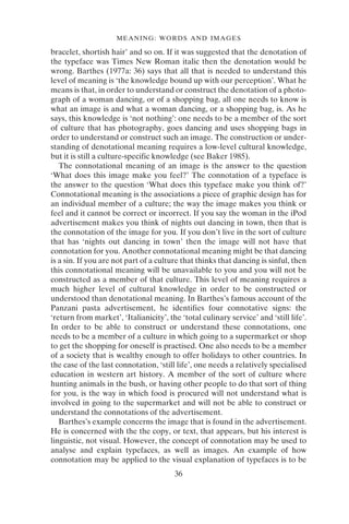 36
MEANING: WORDS AND IMAGES
bracelet, shortish hair’ and so on. If it was suggested that the denotation of
the typeface was Times New Roman italic then the denotation would be
wrong. Barthes (1977a: 36) says that all that is needed to understand this
level of meaning is ‘the knowledge bound up with our perception’. What he
means is that, in order to understand or construct the denotation of a photo-
graph of a woman dancing, or of a shopping bag, all one needs to know is
what an image is and what a woman dancing, or a shopping bag, is. As he
says, this knowledge is ‘not nothing’: one needs to be a member of the sort
of culture that has photography, goes dancing and uses shopping bags in
order to understand or construct such an image. The construction or under-
standing of denotational meaning requires a low-level cultural knowledge,
but it is still a culture-specific knowledge (see Baker 1985).
The connotational meaning of an image is the answer to the question
‘What does this image make you feel?’ The connotation of a typeface is
the answer to the question ‘What does this typeface make you think of?’
Connotational meaning is the associations a piece of graphic design has for
an individual member of a culture; the way the image makes you think or
feel and it cannot be correct or incorrect. If you say the woman in the iPod
advertisement makes you think of nights out dancing in town, then that is
the connotation of the image for you. If you don’t live in the sort of culture
that has ‘nights out dancing in town’ then the image will not have that
connotation for you. Another connotational meaning might be that dancing
is a sin. If you are not part of a culture that thinks that dancing is sinful, then
this connotational meaning will be unavailable to you and you will not be
constructed as a member of that culture. This level of meaning requires a
much higher level of cultural knowledge in order to be constructed or
understood than denotational meaning. In Barthes’s famous account of the
Panzani pasta advertisement, he identifies four connotative signs: the
‘return from market’, ‘Italianicity’, the ‘total culinary service’ and ‘still life’.
In order to be able to construct or understand these connotations, one
needs to be a member of a culture in which going to a supermarket or shop
to get the shopping for oneself is practised. One also needs to be a member
of a society that is wealthy enough to offer holidays to other countries. In
the case of the last connotation, ‘still life’, one needs a relatively specialised
education in western art history. A member of the sort of culture where
hunting animals in the bush, or having other people to do that sort of thing
for you, is the way in which food is procured will not understand what is
involved in going to the supermarket and will not be able to construct or
understand the connotations of the advertisement.
Barthes’s example concerns the image that is found in the advertisement.
He is concerned with the the copy, or text, that appears, but his interest is
linguistic, not visual. However, the concept of connotation may be used to
analyse and explain typefaces, as well as images. An example of how
connotation may be applied to the visual explanation of typefaces is to be
 