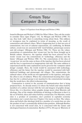 MEANING: WORDS AND IMAGES
37
found in Morgan and Welton’s (1986) See What I Mean. They ask the reader
to consider these signs (Figure 3.4). As Morgan and Welton (1986: 31)
say, they look ‘odd’; there is something wrong about them. This oddness
or wrongness may be explained in terms of meaning, as the result of
connotation and cultural values. What is happening here is that two sets of
connotations, two sets of cultural expectations, are conflicting. In British
culture, cream teas are associated with ‘rural holidays, picturesque scenery
and old cottages’ (Morgan and Welton 1986: 31). These are the values,
associations or connotations that ‘cream teas’ has for those brought up in
British culture. However, the typeface which has been selected for the
words ‘cream teas’ has connotations of ‘technology, efficiency and the
future’ (Morgan and Welton 1986: 31). The connotations of the idea of
‘cream teas’ are not the same as those of the typeface that has been selected
and the face is experienced as inappropriate and odd. The same oddness is
experienced and the same explanation can be given for the ‘computer aided
design’ example. Here, the words would be associated with technology,
efficiency and the future but the typeface would be associated with half-
timbered buildings and picturesque old villages. The connotations, the
cultural values, of the words are not appropriate to the typeface, and again,
the effect is one of oddness. Where the connotational meaning that a type-
face has for a cultural group is not matched to the connotational meaning
that the words have, the effect is disconcerting.
Connotation is central to the account of communication that is being
proposed here. As already noted, it is where the beliefs and values held by
members of a culture interact with the text and imagery of graphic design.
Given this, it is therefore where graphic design meets what Marxists call
ideology. One of the simpler definitions of ideology in Marxism is that it is
the set of beliefs, ideas and values held by a social class. For Marxists, social
class is a product of economics; one’s position in capitalist economy
determines one’s social class (see Chapter 4 for more on this). The values,
ideas and beliefs (the ideology) held by a member of a social class are also
the product of one’s economically defined class position. Although Barthes
is not concerned with social class, he is concerned with the nature and
ideological function of connotation. Barthes (1977a: 49) says in ‘Rhetoric of
Figure 3.4 Typefaces from Morgan and Welton (1986)
 