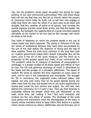 rise. Are the prophet's words about Jerusalem too strong for large
portions of our own commercial communities? Men who know these
best will not say that they are. But let us cherish rather the powers
of commerce which make for truth. Let us tell men who engage in
trade that there are none for whom it is more easy to be clean and
straight; that lies, whether of action or of speech, only increase the
mental expense and the moral strain of life; and that the health, the
capacity, the foresight, the opportunities of a great merchant depend
ultimately on his resolve to be true and on the courage with which
he sticks to the truth.
One habit of falseness on which the prophet dwells is the use of
unjust scales and short measures. The stores or fortunes of his day
are stores of wickedness, because they have been accumulated by
the use of the lean ephah, the balances of wrong and the bag of
false weights. These are evils more common in the East than with
us: modern government makes them almost impossible. But, all the
same, ours is the sin of the scant measure, and the more so in
proportion to the greater speed and rivalry of our commercial life.
The prophet's name for it, measure of leanness, of consumption or
shrinkage, is a proper symbol of all those duties and offices of man
to man, the full and generous discharge of which is diminished by
the haste and the grudge of a prevalent selfishness. The speed of
modern life tends to shorten the time expended on every piece of
work, and to turn it out untempered and incomplete. The struggle
for life in commerce, the organised rivalry between labour and
capital, not only puts every man on his guard against giving any
other more than his due, but tempts him to use every opportunity to
scamp and curtail his own service and output. You will hear men
defend this parsimony as if it were a law. They say that business is
impossible without the temper which they call "sharpness" or the
habit which they call "cutting it fine." But such character and
conduct are the very decay of society. The shrinkage of the units
must always and everywhere mean the disintegration of the mass. A
society whose members strive to keep within their duties is a society
which cannot continue to cohere. Selfishness may be firmness, but it
 